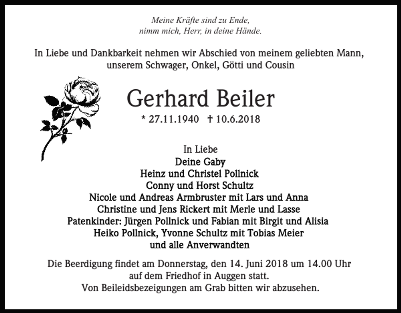 <p>MMeine<br />ei n e Kr<br />äft e sisind<br />n d z zu<br />u EEnde,<br />n d e,<br />Kräfte<br />nimm<br />ni m m mich,<br />mi c h, Herr,<br />H err, iin<br />n ddeine<br />ei n e Hände.<br />H ä n d e.</p><p>IInn Liebe<br />Li e b e und<br />u n d Dankbarkeit<br />D a n k b ar k eit nehmen<br />n e h m e n wir<br />wir Abschied<br />A bs c hi e d von<br />v o n meinem<br />m ei n e m geliebten<br />g eli e bt e n Mann,<br />Ma n n,<br />uunserem<br />ns er e m SSchwager,<br />c h w a g er, Onkel,<br />O n k el, Götti<br />G ötti und<br />u n d Cousin<br />C o usi n</p><p>G er h ar d BBeiler<br />eil er<br />Gerhard<br />** 27.11.1940<br />2 7. . 1 9 4 0 †<br />† 10.6.2018<br />1 0. 6. 2 0 1 8<br />IInn Liebe<br />Li e b e</p><p>Die<br />Di<br />e BBeerdigung<br />e er di g u n g fifindet<br />n d et aam<br />m Donnerstag,<br />D o n n erst a g, den<br />d e n 14.<br />1 4. Juni<br />J u ni 2018<br />2 0 1 8 um<br />u m 14.00<br />1 4. Uhr<br />U hr<br />a uf dem<br />d e m Friedhof<br />Fri e d h of iinn Auggen<br />A u g g e n st<br />att.<br />auf<br />statt.<br />Von<br />V o n BBeileidsbezeigungen<br />eil ei ds b e z ei g u n g e n am<br />a m Grab<br />Gr a b bitten<br />bitt e n wir<br />wir abzusehen.<br />a b z us e h e n.</p>