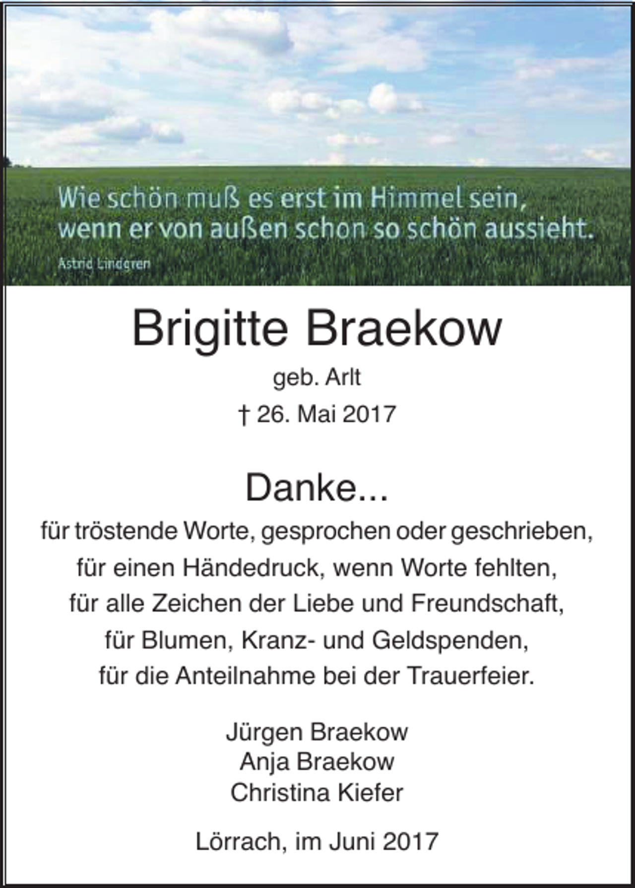 <p>Brigitte Braekow<br />geb. Arlt<br />† 26. Mai 2017</p><p>Danke...<br />für tröstende Worte, gesprochen oder geschrieben,<br />für einen Händedruck, wenn Worte fehlten,<br />für alle Zeichen der Liebe und Freundschaft,<br />für Blumen, Kranz- und Geldspenden,<br />für die Anteilnahme bei der Trauerfeier.<br />Jürgen Braekow<br />Anja Braekow<br />Christina Kiefer<br />Lörrach, im Juni 2017</p>