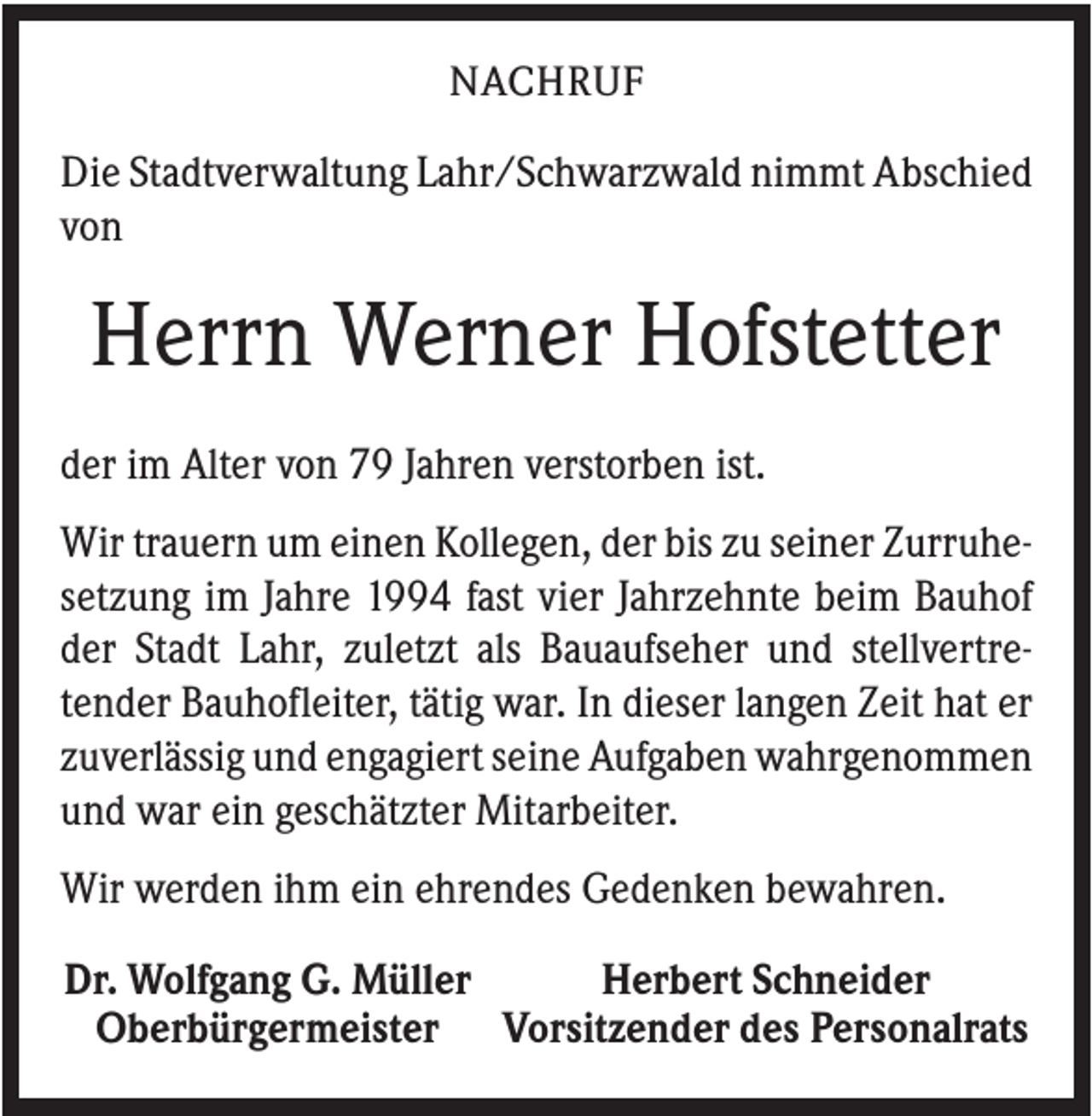 <p>NACHRUF</p><p>Die Stadtverwaltung Lahr/Schwarzwald nimmt Abschied<br />von</p><p>Herrn Werner Hofstetter<br />der im Alter von 79 Jahren verstorben ist.<br />Wir trauern um einen Kollegen, der bis zu seiner Zurruhesetzung im Jahre 1994 fast vier Jahrzehnte beim Bauhof<br />der Stadt Lahr, zuletzt als Bauaufseher und stellvertretender Bauhofleiter, tätig war. In dieser langen Zeit hat er<br />zuverlässig und engagiert seine Aufgaben wahrgenommen<br />und war ein geschätzter Mitarbeiter.<br />Wir werden ihm ein ehrendes Gedenken bewahren.<br />Dr. Wolfgang G. Müller<br />Herbert Schneider<br />Oberbürgermeister Vorsitzender des Personalrats</p>