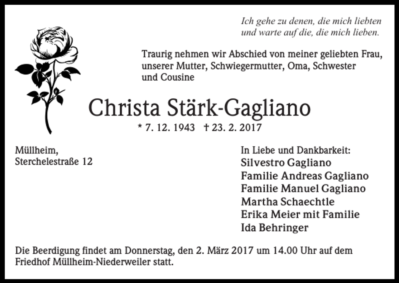 <p>Ich gehe zu denen, die mich liebten<br />und warte auf die, die mich lieben.<br />Traurig nehmen wir Abschied von meiner geliebten Frau,<br />unserer Mutter, Schwiegermutter, Oma, Schwester<br />und Cousine</p><p>Christa Stärk-Gagliano<br />* 7. 12. 1943 † 23. 2. 2017<br />Müllheim,<br />Sterchelestraße 12</p><p>In Liebe und Dankbarkeit:<br />Silvestro Gagliano<br />Familie Andreas Gagliano<br />Familie Manuel Gagliano<br />Martha Schaechtle<br />Erika Meier mit Familie<br />Ida Behringer</p><p>Die Beerdigung findet am Donnerstag, den 2. März 2017 um 14.00 Uhr auf dem<br />Friedhof Müllheim-Niederweiler statt.</p>