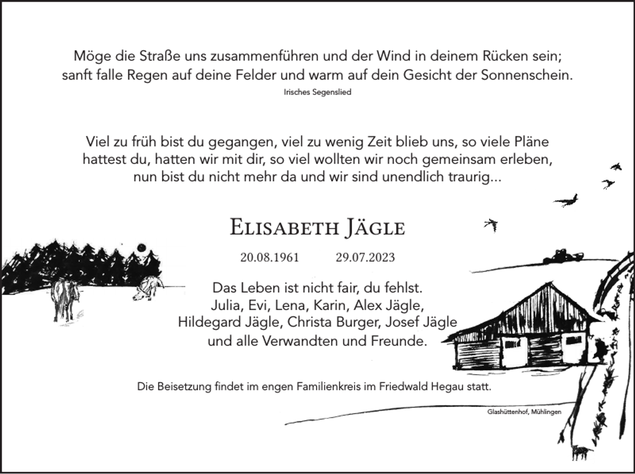 <p>Möge die Straße uns zusammenführen und der Wind in deinem Rücken sein;<br />sanft falle Regen auf deine Felder und warm auf dein Gesicht der Sonnenschein.<br />Irisches Segenslied</p><p>Viel zu früh bist du gegangen, viel zu wenig Zeit blieb uns, so viele Pläne<br />hattest du, hatten wir mit dir, so viel wollten wir noch gemeinsam erleben,<br />nun bist du nicht mehr da und wir sind unendlich traurig...</p><p>Elisabeth Jägle<br />20.08.1961 29.07.2023<br />Das Leben ist nicht fair, du fehlst.<br />Julia, Evi, Lena, Karin, Alex Jägle,<br />Hildegard Jägle, Christa Burger, Josef Jägle<br />und alle Verwandten und Freunde.<br />Die Beisetzung findet im engen Familienkreis im Friedwald Hegau statt.<br />Glashüttenhof, Mühlingen</p>
