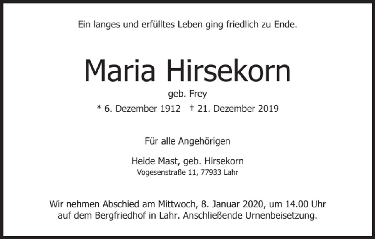 <p>Ein langes und erfülltes Leben ging friedlich zu Ende.</p><p>Maria Hirsekorn<br />geb. Frey<br />* 6. Dezember 1912 † 21. Dezember 2019<br />Für alle Angehörigen<br />Heide Mast, geb. Hirsekorn<br />Vogesenstraße 11, 77933 Lahr</p><p>Wir nehmen Abschied am Mittwoch, 8. Januar 2020, um 14.00 Uhr<br />auf dem Bergfriedhof in Lahr. Anschließende Urnenbeisetzung.</p>