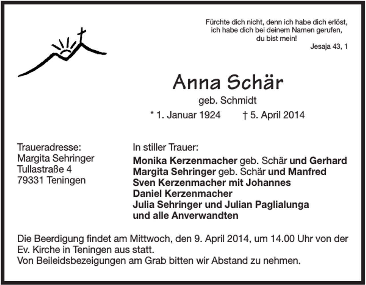 <p>Fürchte dich nicht, denn ich habe dich erlöst,<br />ich habe dich bei deinem Namen gerufen,<br />du bist mein!<br />Jesaja 43, 1</p><p>Anna Schär<br />geb. Schmidt<br />* 1. Januar 1924<br />† 5. April 2014<br />Traueradresse:<br />Margita Sehringer<br />Tullastraße 4<br />79331 Teningen</p><p>In stiller Trauer:<br />Monika Kerzenmacher geb. Schär und Gerhard<br />Margita Sehringer geb. Schär und Manfred<br />Sven Kerzenmacher mit Johannes<br />Daniel Kerzenmacher<br />Julia Sehringer und Julian Paglialunga<br />und alle Anverwandten</p><p>Die Beerdigung findet am Mittwoch, den 9. April 2014, um 14.00 Uhr von der<br />Ev. Kirche in Teningen aus statt.<br />Von Beileidsbezeigungen am Grab bitten wir Abstand zu nehmen.</p>