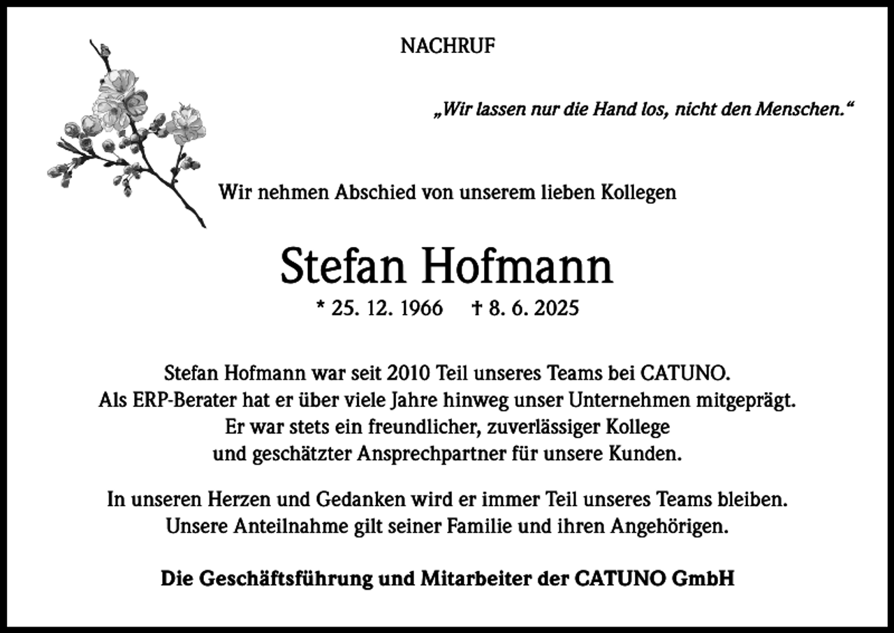 <p>NACHRUF<br />„Wir lassen nur die Hand los, nicht den Menschen.“</p><p>Wir nehmen Abschied von unserem lieben Kollegen</p><p>Stefan Hofmann<br />* 25. 12. 1966</p><p>† 8. 6. 2025</p><p>Stefan Hofmann war seit 2010 Teil unseres Teams bei CATUNO.<br />Als ERP-Berater hat er über viele Jahre hinweg unser Unternehmen mitgeprägt.<br />Er war stets ein freundlicher, zuverlässiger Kollege<br />und geschätzter Ansprechpartner für unsere Kunden.<br />In unseren Herzen und Gedanken wird er immer Teil unseres Teams bleiben.<br />Unsere Anteilnahme gilt seiner Familie und ihren Angehörigen.<br />Die Geschäftsführung und Mitarbeiter der CATUNO GmbH</p>