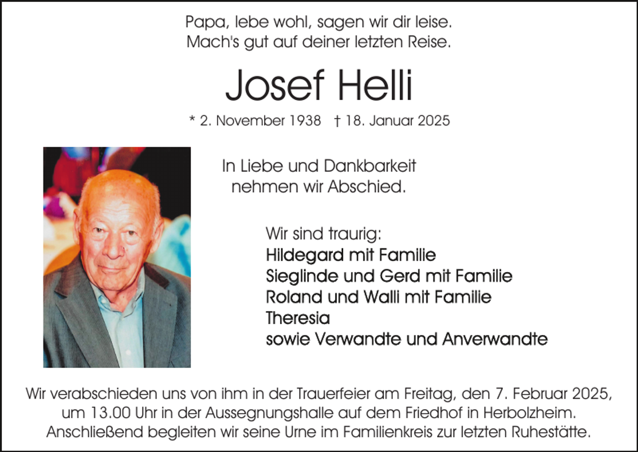 <p>Papa, lebe wohl, sagen wir dir leise.<br />Mach's gut auf deiner letzten Reise.</p><p>Josef Helli<br />* 2. November 1938 † 18. Januar 2025</p><p>In Liebe und Dankbarkeit<br />nehmen wir Abschied.<br />Wir sind traurig:</p><p>Wir verabschieden uns von ihm in der Trauerfeier am Freitag, den 7. Februar 2025,<br />um 13.00 Uhr in der Aussegnungshalle auf dem Friedhof in Herbolzheim.<br />Anschließend begleiten wir seine Urne im Familienkreis zur letzten Ruhestätte.</p>
