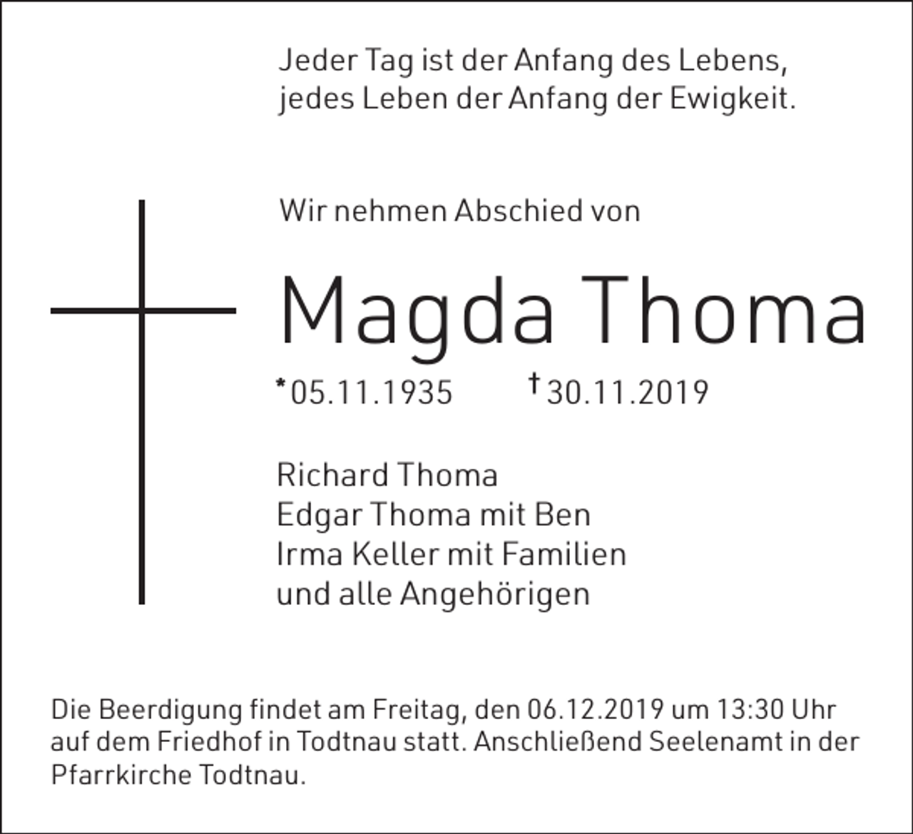 <p>Jeder Tag ist der Anfang des Lebens,<br />jedes Leben der Anfang der Ewigkeit.<br />Wir nehmen Abschied von</p><p>Magda Thoma<br />05.11.1935</p><p>*</p><p>†</p><p>30.11.2019</p><p>Richard Thoma<br />Edgar Thoma mit Ben<br />Irma Keller mit Familien<br />und alle Angehörigen<br />Die Beerdigung findet am Freitag, den 06.12.2019 um 13:30 Uhr<br />auf dem Friedhof in Todtnau statt. Anschließend Seelenamt in der<br />Pfarrkirche Todtnau.</p>