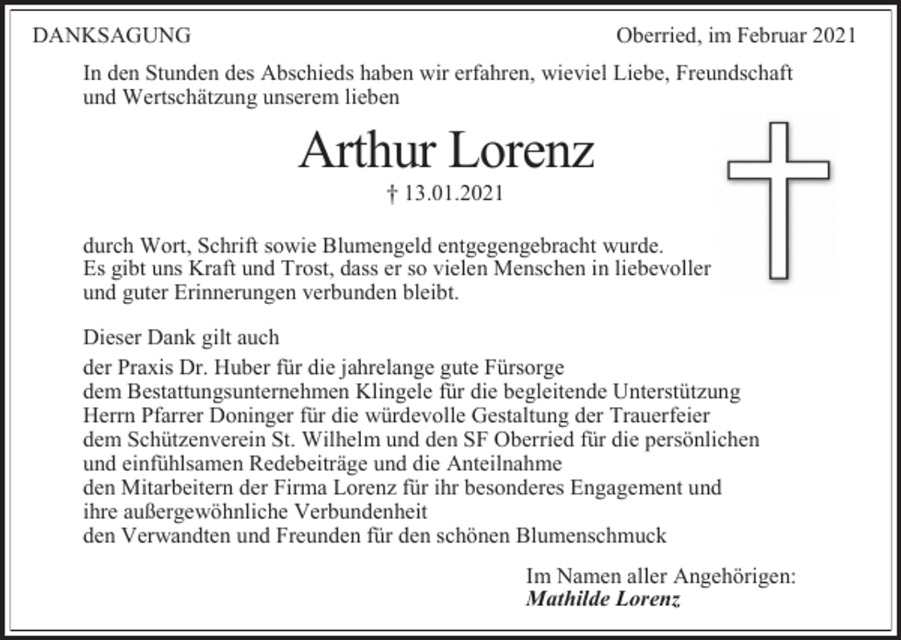 <p>DANKSAGUNG</p><p>Oberried, im Februar 2021</p><p>In den Stunden des Abschieds haben wir erfahren, wieviel Liebe, Freundschaft<br />und Wertschätzung unserem lieben</p><p>Arthur Lorenz<br />13.01.2021<br />durch Wort, Schrift sowie Blumengeld entgegengebracht wurde.<br />Es gibt uns Kraft und Trost, dass er so vielen Menschen in liebevoller<br />und guter Erinnerungen verbunden bleibt.<br />Dieser Dank gilt auch<br />der Praxis Dr. Huber für die jahrelange gute Fürsorge<br />dem Bestattungsunternehmen Klingele für die begleitende Unterstützung<br />Herrn Pfarrer Doninger für die würdevolle Gestaltung der Trauerfeier<br />dem Schützenverein St. Wilhelm und den SF Oberried für die persönlichen<br />und einfühlsamen Redebeiträge und die Anteilnahme<br />den Mitarbeitern der Firma Lorenz für ihr besonderes Engagement und<br />ihre außergewöhnliche Verbundenheit<br />den Verwandten und Freunden für den schönen Blumenschmuck<br />Im Namen aller Angehörigen:<br />Mathilde Lorenz</p>