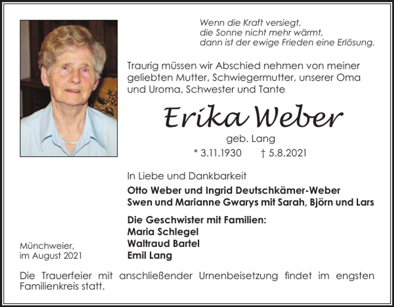 <p>Wenn die Kraft versiegt,<br />die Sonne nicht mehr wärmt,<br />dann ist der ewige Frieden eine Erlösung.</p><p>Traurig müssen wir Abschied nehmen von meiner<br />geliebten Mutter, Schwiegermutter, unserer Oma<br />und Uroma, Schwester und Tante</p><p>Erika Weber<br />geb. Lang<br />* 3.11.1930<br />† 5.8.2021<br />In Liebe und Dankbarkeit<br />Otto Weber und Ingrid Deutschkämer-Weber<br />Swen und Marianne Gwarys mit Sarah, Björn und Lars</p><p>Münchweier,<br />im August 2021</p><p>Die Geschwister mit Familien:<br />Maria Schlegel<br />Waltraud Bartel<br />Emil Lang</p><p>Die Trauerfeier mit anschließender Urnenbeisetzung findet im engsten<br />Familienkreis statt.</p>