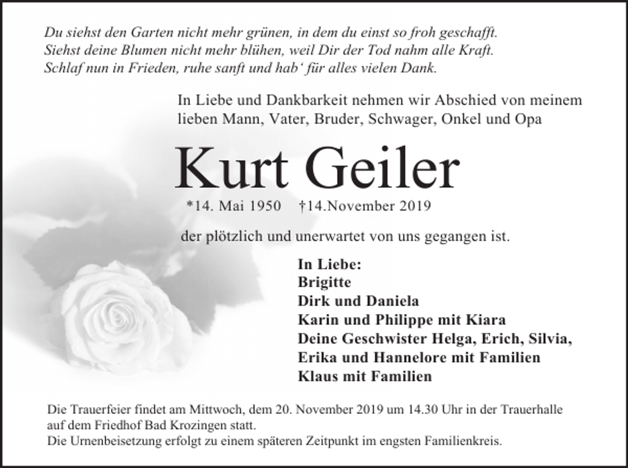 <p>Du siehst den Garten nicht mehr grünen, in dem du einst so froh geschafft.<br />Siehst deine Blumen nicht mehr blühen, weil Dir der Tod nahm alle Kraft.<br />Schlaf nun in Frieden, ruhe sanft und hab‘ für alles vielen Dank.</p><p>In Liebe und Dankbarkeit nehmen wir Abschied von meinem<br />lieben Mann, Vater, Bruder, Schwager, Onkel und Opa</p><p>Kurt Geiler<br />*14. Mai 1950</p><p>†14.November 2019</p><p>der plötzlich und unerwartet von uns gegangen ist.<br />In Liebe:<br />Brigitte<br />Dirk und Daniela<br />Karin und Philippe mit Kiara<br />Deine Geschwister Helga, Erich, Silvia,<br />Erika und Hannelore mit Familien<br />Klaus mit Familien<br />Die Trauerfeier findet am Mittwoch, dem 20. November 2019 um 14.30 Uhr in der Trauerhalle<br />auf dem Friedhof Bad Krozingen statt.<br />Die Urnenbeisetzung erfolgt zu einem späteren Zeitpunkt im engsten Familienkreis.</p>