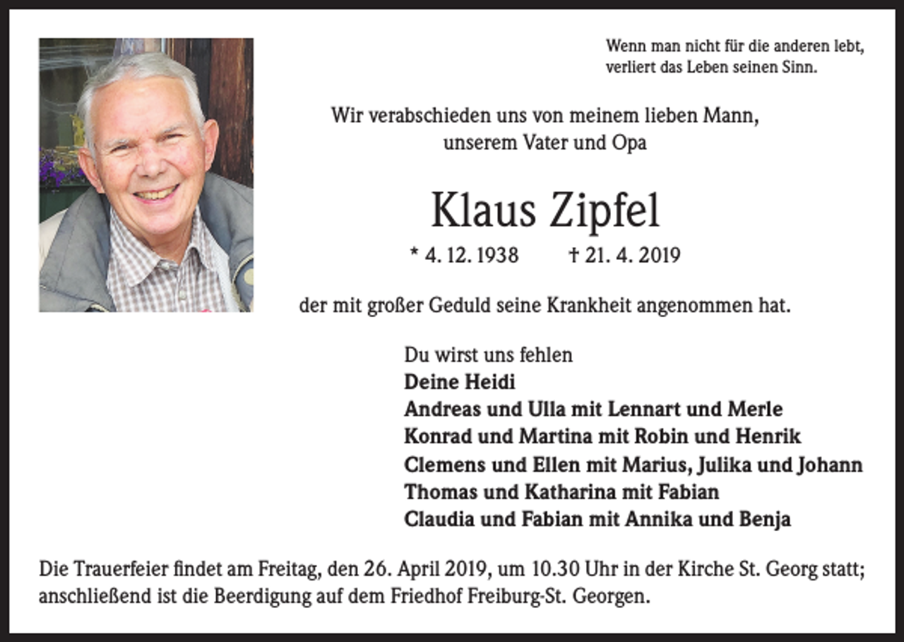 <p>Wenn man nicht für die anderen lebt,<br />verliert das Leben seinen Sinn.</p><p>Wir verabschieden uns von meinem lieben Mann,<br />unserem Vater und Opa</p><p>Klaus Zipfel<br />* 4. 12. 1938</p><p>† 21. 4. 2019</p><p>der mit großer Geduld seine Krankheit angenommen hat.<br />Du wirst uns fehlen<br />Deine Heidi<br />Andreas und Ulla mit Lennart und Merle<br />Konrad und Martina mit Robin und Henrik<br />Clemens und Ellen mit Marius, Julika und Johann<br />Thomas und Katharina mit Fabian<br />Claudia und Fabian mit Annika und Benja<br />Die Trauerfeier findet am Freitag, den 26. April 2019, um 10.30 Uhr in der Kirche St. Georg statt;<br />anschließend ist die Beerdigung auf dem Friedhof Freiburg-St. Georgen.</p>