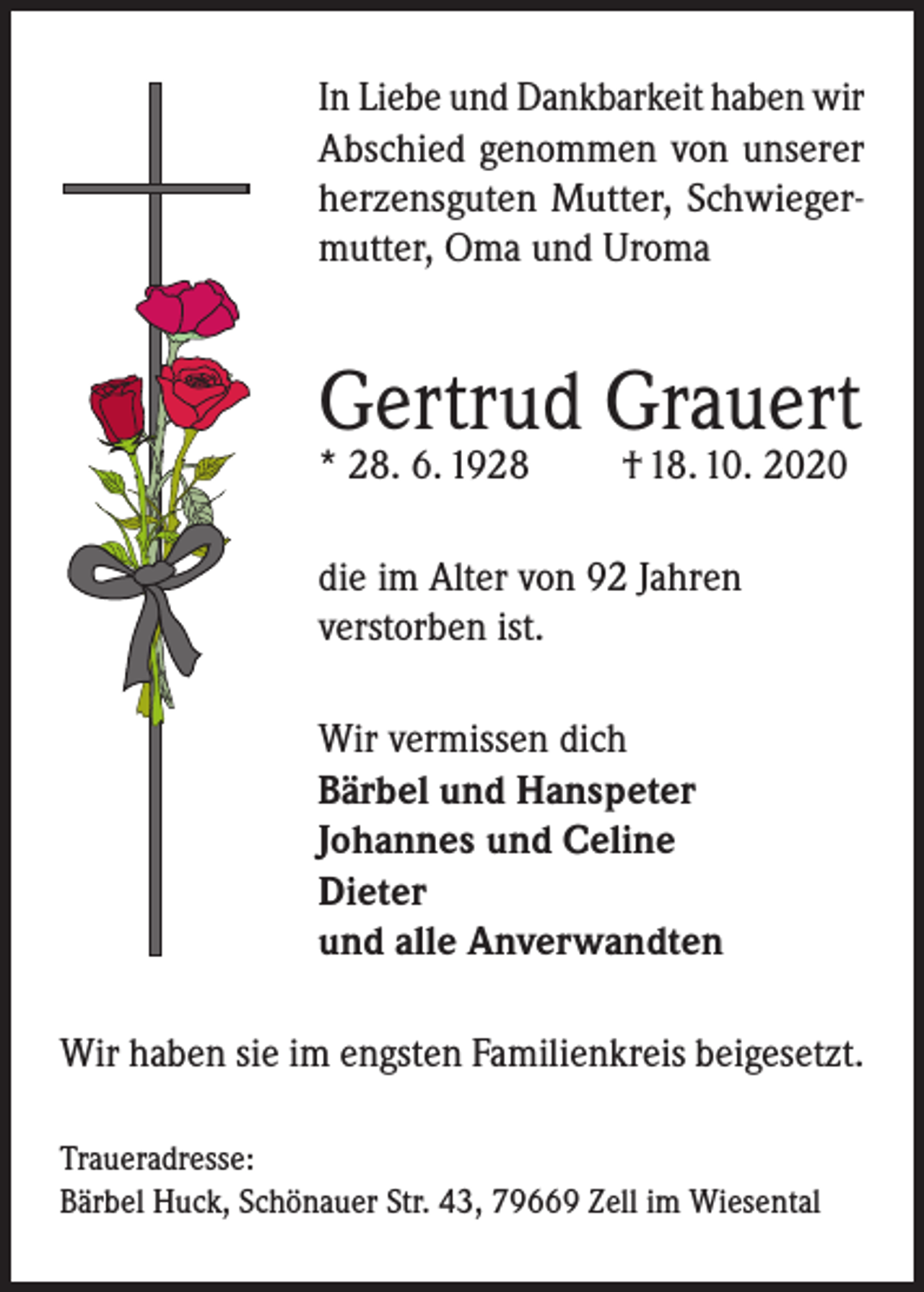 <p>In Liebe und Dankbarkeit haben wir<br />Abschied genommen von unserer<br />herzensguten Mutter, Schwiegermutter, Oma und Uroma</p><p>Gertrud Grauert<br />* 28. 6. 1928</p><p>† 18. 10. 2020</p><p>die im Alter von 92 Jahren<br />verstorben ist.<br />Wir vermissen dich<br />Bärbel und Hanspeter<br />Johannes und Celine<br />Dieter<br />und alle Anverwandten<br />Wir haben sie im engsten Familienkreis beigesetzt.<br />Traueradresse:<br />Bärbel Huck, Schönauer Str. 43, 79669 Zell im Wiesental</p>