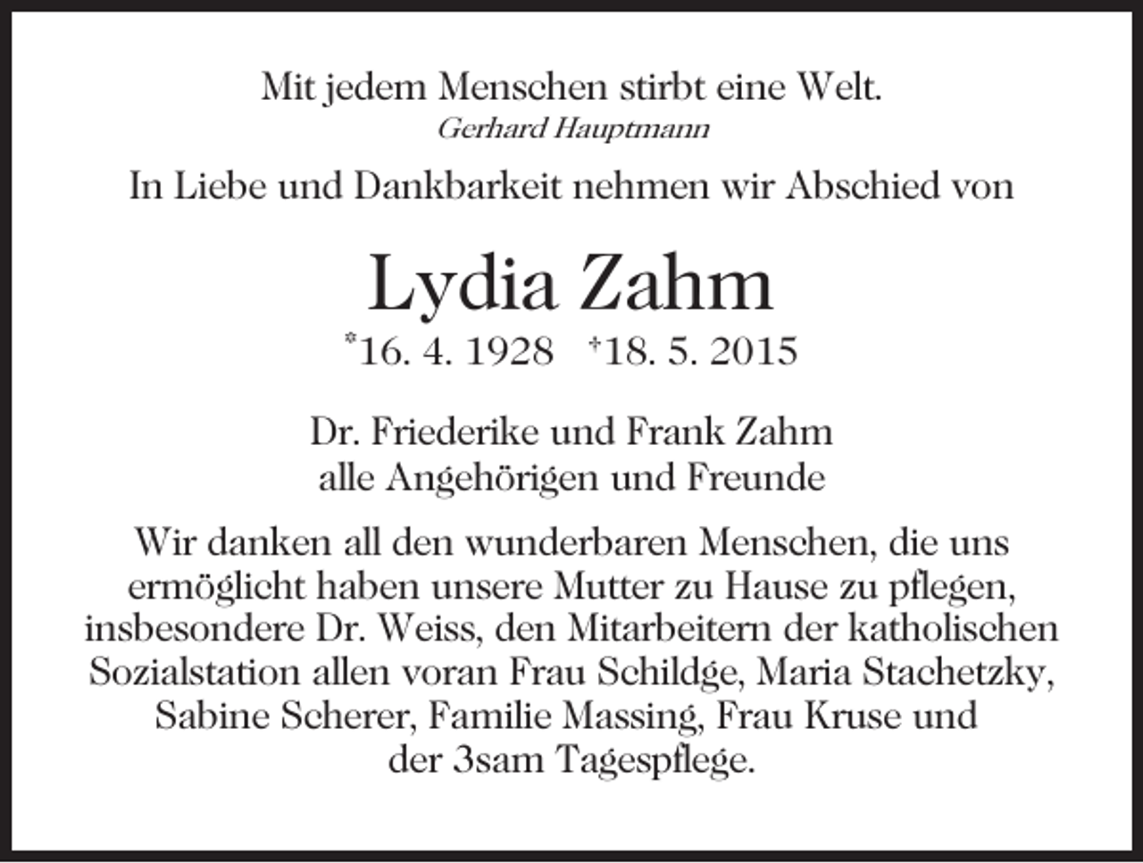 <p>Mit jedem Menschen stirbt eine Welt.<br />Gerhard Hauptmann</p><p>In Liebe und Dankbarkeit nehmen wir Abschied von</p><p>Lydia Zahm<br />*16. 4. 1928 †18. 5. 2015<br />Dr. Friederike und Frank Zahm<br />alle Angehörigen und Freunde<br />Wir danken all den wunderbaren Menschen, die uns<br />ermöglicht haben unsere Mutter zu Hause zu pflegen,<br />insbesondere Dr. Weiss, den Mitarbeitern der katholischen<br />Sozialstation allen voran Frau Schildge, Maria Stachetzky,<br />Sabine Scherer, Familie Massing, Frau Kruse und<br />der 3sam Tagespflege.</p>