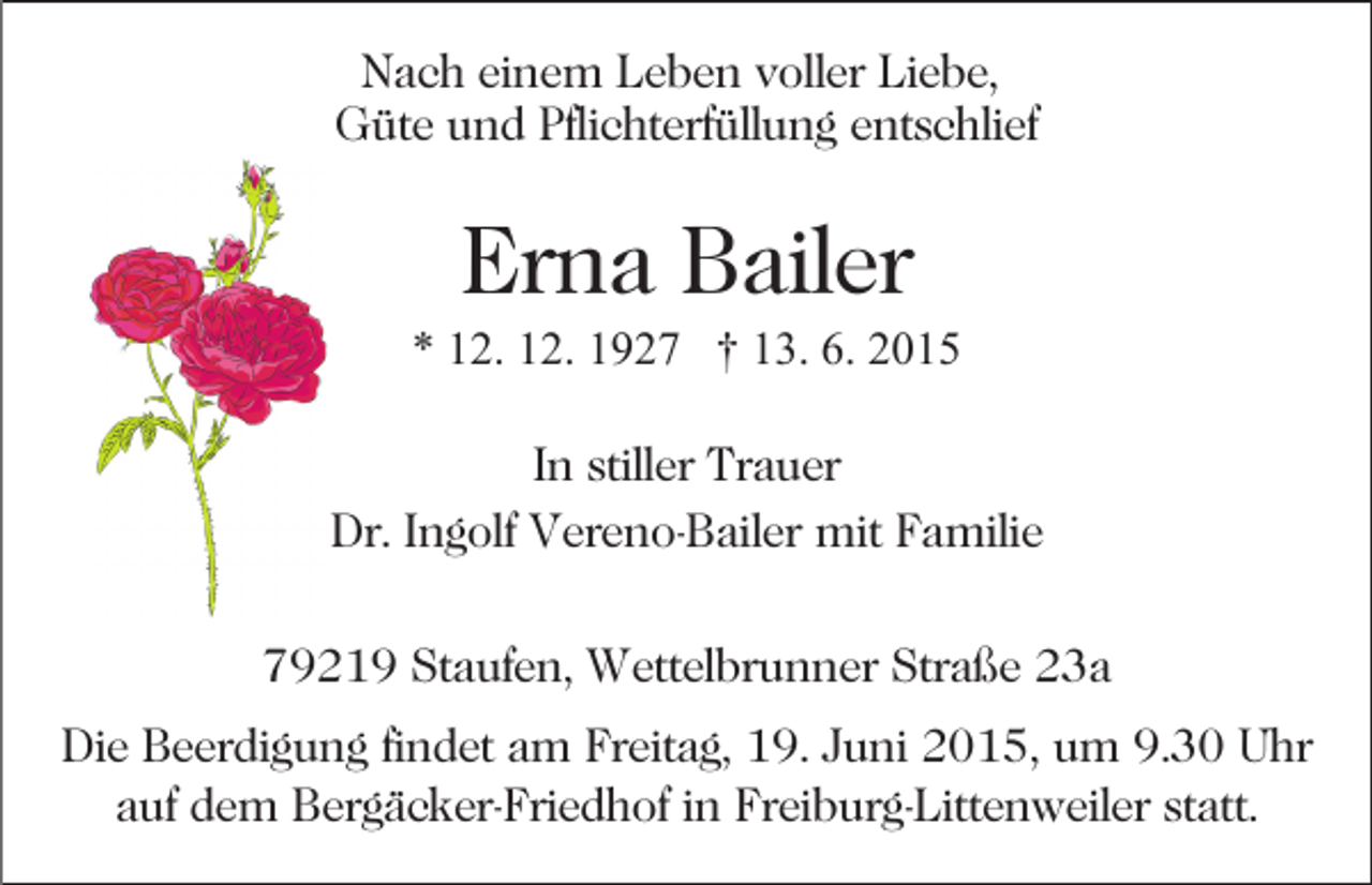 <p>Nach einem Leben voller Liebe,<br />Güte und Pflichterfüllung entschlief</p><p>Erna Bailer<br />* 12. 12. 1927 † 13. 6. 2015<br />In stiller Trauer<br />Dr. Ingolf Vereno-Bailer mit Familie<br />79219 Staufen, Wettelbrunner Straße 23a<br />Die Beerdigung findet am Freitag, 19. Juni 2015, um 9.30 Uhr<br />auf dem Bergäcker-Friedhof in Freiburg-Littenweiler statt.</p>