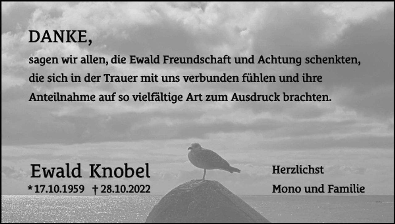 <p>DANKE,<br />sagen wir allen, die Ewald Freundschaft und Achtung schenkten,<br />die sich in der Trauer mit uns verbunden fühlen und ihre<br />Anteilnahme auf so vielfältige Art zum Ausdruck brachten.</p><p>Ewald Knobel<br />* 17.10.1959 † 28.10.2022</p><p>Herzlichst<br />Mono und Familie</p>