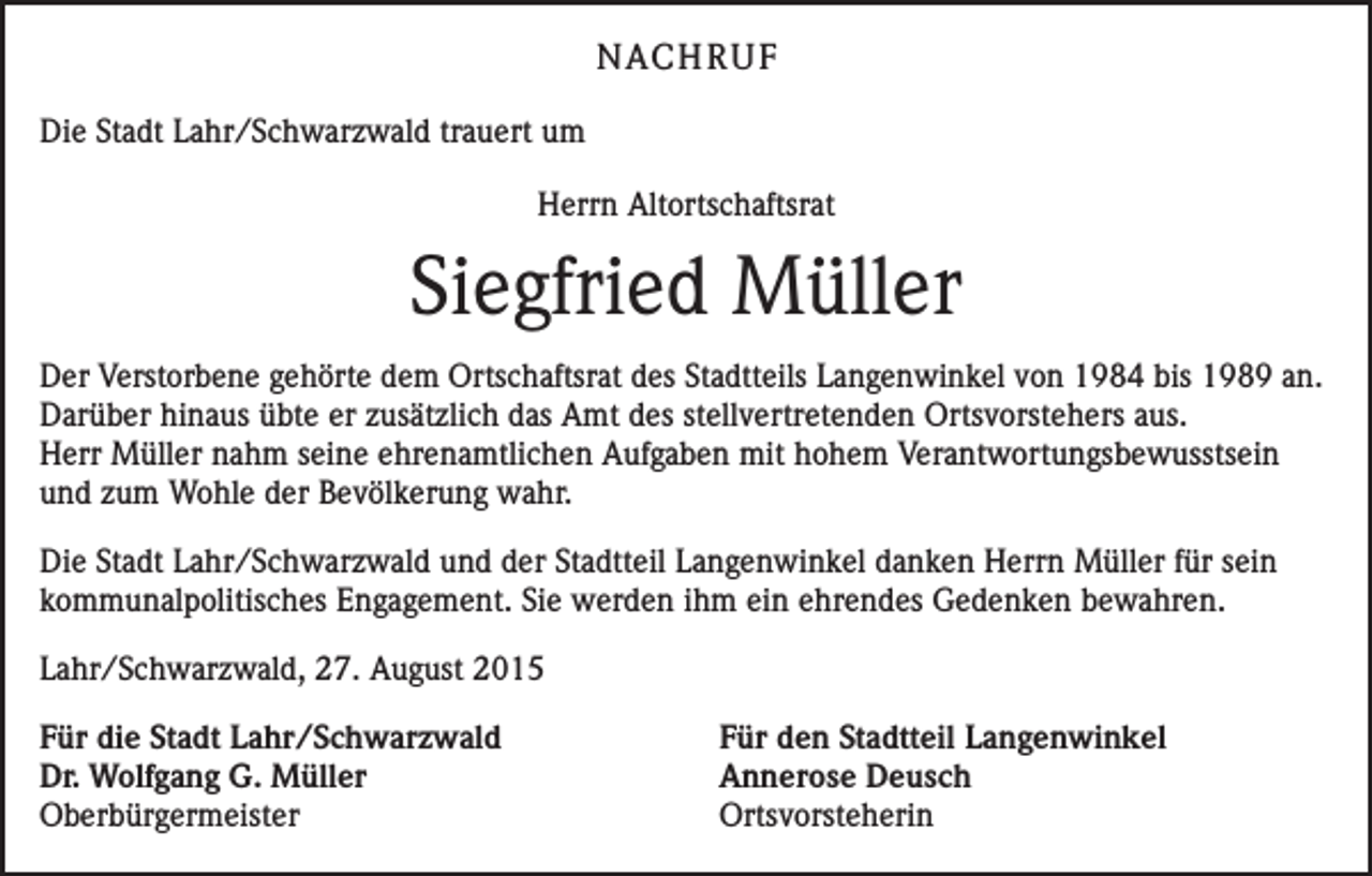 <p>NACHRUF<br />Die Stadt Lahr/Schwarzwald trauert um<br />Herrn Altortschaftsrat</p><p>Siegfried Müller<br />Der Verstorbene gehörte dem Ortschaftsrat des Stadtteils Langenwinkel von 1984 bis 1989 an.<br />Darüber hinaus übte er zusätzlich das Amt des stellvertretenden Ortsvorstehers aus.<br />Herr Müller nahm seine ehrenamtlichen Aufgaben mit hohem Verantwortungsbewusstsein<br />und zum Wohle der Bevölkerung wahr.<br />Die Stadt Lahr/Schwarzwald und der Stadtteil Langenwinkel danken Herrn Müller für sein<br />kommunalpolitisches Engagement. Sie werden ihm ein ehrendes Gedenken bewahren.<br />Lahr/Schwarzwald, 27. August 2015<br />Für die Stadt Lahr/Schwarzwald<br />Für den Stadtteil Langenwinkel<br />Dr. Wolfgang G. Müller<br />Annerose Deusch<br />Oberbürgermeister Ortsvorsteherin</p>