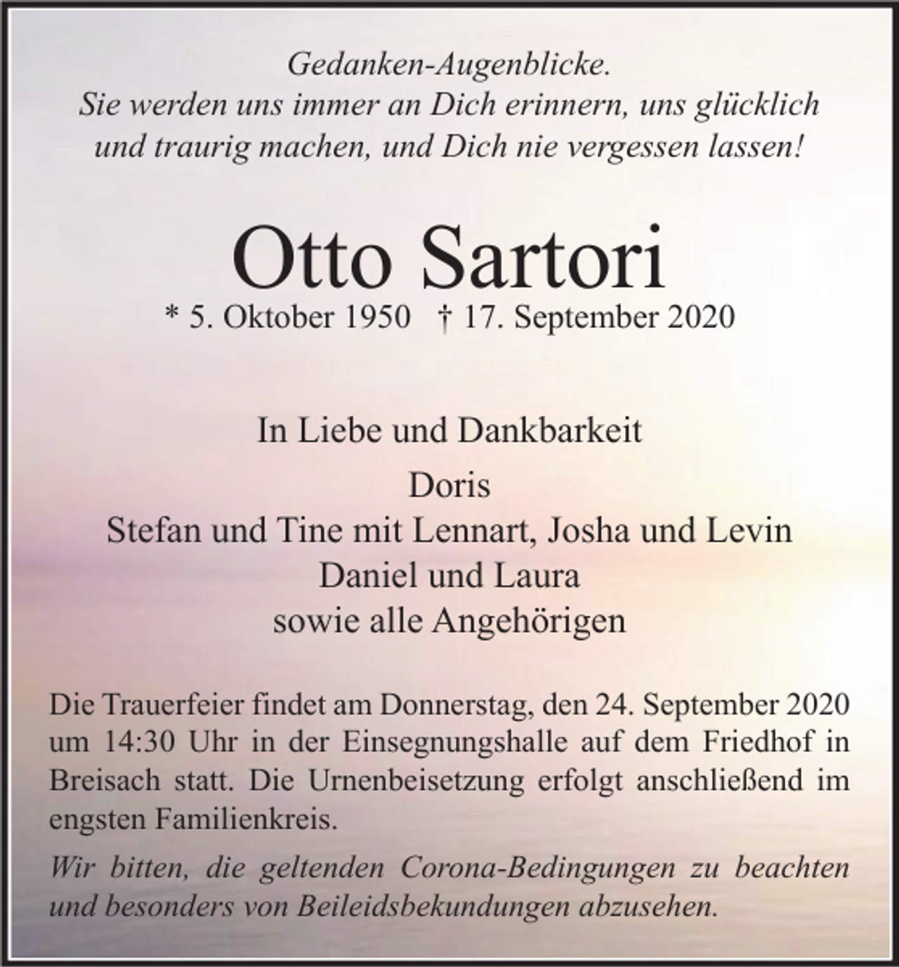 <p>Gedanken-Augenblicke.<br />Sie werden uns immer an Dich erinnern, uns glücklich<br />und traurig machen, und Dich nie vergessen lassen!</p><p>Otto Sartori</p><p>* 5. Oktober 1950 † 17. September 2020</p><p>In Liebe und Dankbarkeit<br />Doris<br />Stefan und Tine mit Lennart, Josha und Levin<br />Daniel und Laura<br />sowie alle Angehörigen<br />Die Trauerfeier findet am Donnerstag, den 24. September 2020<br />um 14:30 Uhr in der Einsegnungshalle auf dem Friedhof in<br />Breisach statt. Die Urnenbeisetzung erfolgt anschließend im<br />engsten Familienkreis.<br />Wir bitten, die geltenden Corona-Bedingungen zu beachten<br />und besonders von Beileidsbekundungen abzusehen.</p>