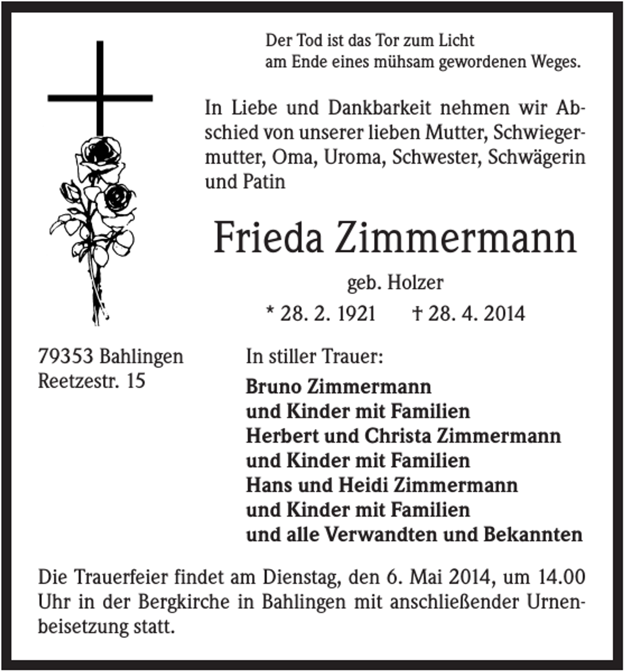 <p>Der Tod ist das Tor zum Licht<br />am Ende eines mühsam gewordenen Weges.</p><p>In Liebe und Dankbarkeit nehmen wir Abschied von unserer lieben Mutter, Schwiegermutter, Oma, Uroma, Schwester, Schwägerin<br />und Patin</p><p>Frieda Zimmermann<br />geb. Holzer<br />* 28. 2. 1921<br />† 28. 4. 2014<br />79353 Bahlingen<br />Reetzestr. 15</p><p>In stiller Trauer:<br />Bruno Zimmermann<br />und Kinder mit Familien<br />Herbert und Christa Zimmermann<br />und Kinder mit Familien<br />Hans und Heidi Zimmermann<br />und Kinder mit Familien<br />und alle Verwandten und Bekannten</p><p>Die Trauerfeier findet am Dienstag, den 6. Mai 2014, um 14.00<br />Uhr in der Bergkirche in Bahlingen mit anschließender Urnenbeisetzung statt.</p>