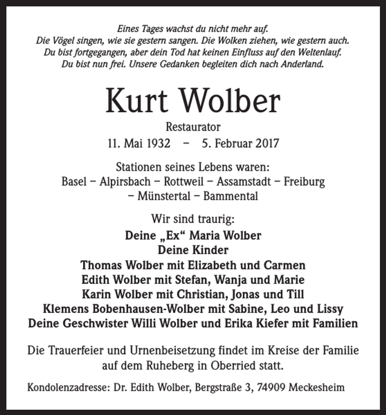 <p>Eines Tages wachst du nicht mehr auf.<br />Die Vögel singen, wie sie gestern sangen. Die Wolken ziehen, wie gestern auch.<br />Du bist fortgegangen, aber dein Tod hat keinen Einfluss auf den Weltenlauf.<br />Du bist nun frei. Unsere Gedanken begleiten dich nach Anderland.</p><p>Kurt Wolber<br />Restaurator<br />11. Mai 1932 – 5. Februar 2017</p><p>Stationen seines Lebens waren:<br />Basel – Alpirsbach – Rottweil – Assamstadt – Freiburg<br />– Münstertal – Bammental<br />Wir sind traurig:<br />Deine „Ex“ Maria Wolber<br />Deine Kinder<br />Thomas Wolber mit Elizabeth und Carmen<br />Edith Wolber mit Stefan, Wanja und Marie<br />Karin Wolber mit Christian, Jonas und Till<br />Klemens Bobenhausen-Wolber mit Sabine, Leo und Lissy<br />Deine Geschwister Willi Wolber und Erika Kiefer mit Familien<br />Die Trauerfeier und Urnenbeisetzung findet im Kreise der Familie<br />auf dem Ruheberg in Oberried statt.<br />Kondolenzadresse: Dr. Edith Wolber, Bergstraße 3, 74909 Meckesheim</p>