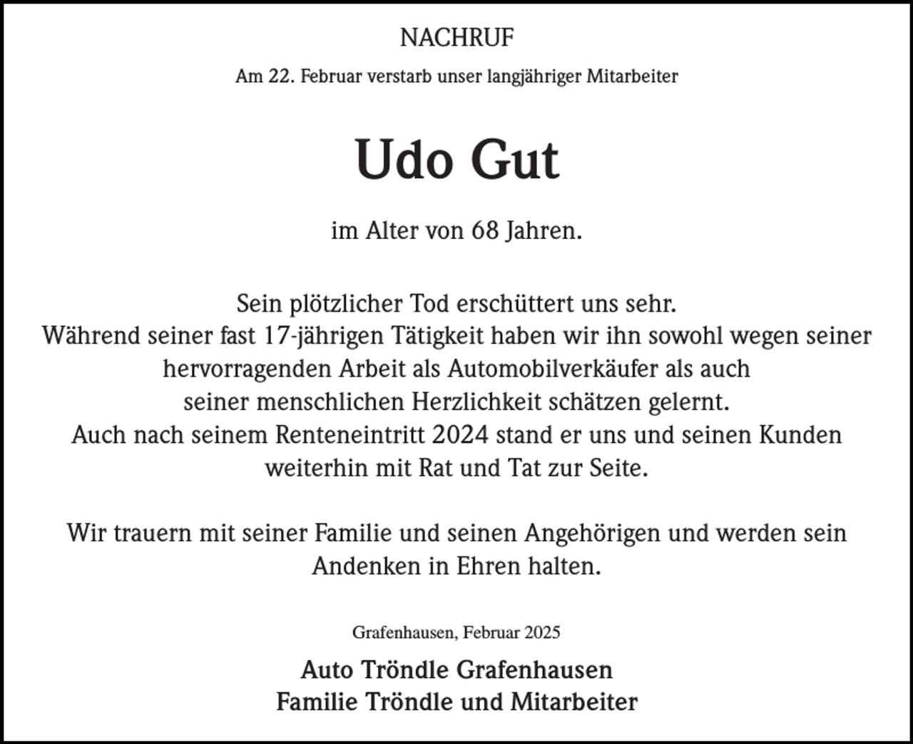 <p>NACHRUF<br />Am 22. Februar verstarb unser langjähriger Mitarbeiter</p><p>Udo Gut<br />im Alter von 68 Jahren.<br />Sein plötzlicher Tod erschüttert uns sehr.<br />Während seiner fast 17-jährigen Tätigkeit haben wir ihn sowohl wegen seiner<br />hervorragenden Arbeit als Automobilverkäufer als auch<br />seiner menschlichen Herzlichkeit schätzen gelernt.<br />Auch nach seinem Renteneintritt 2024 stand er uns und seinen Kunden<br />weiterhin mit Rat und Tat zur Seite.<br />Wir trauern mit seiner Familie und seinen Angehörigen und werden sein<br />Andenken in Ehren halten.<br />Grafenhausen, Februar 2025</p><p>Auto Tröndle Grafenhausen<br />Familie Tröndle und Mitarbeiter</p>
