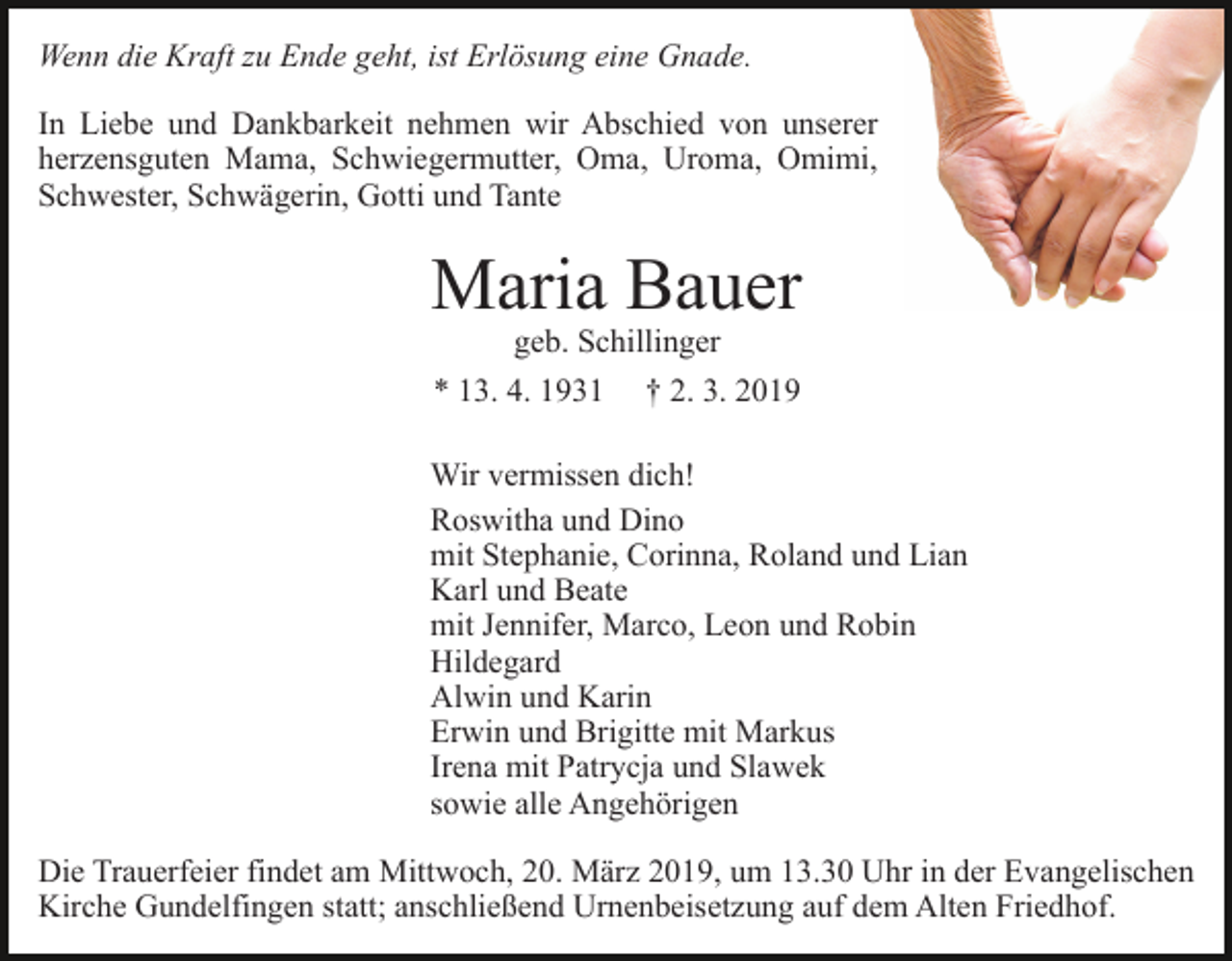 <p>Wenn die Kraft zu Ende geht, ist Erlösung eine Gnade.<br />In Liebe und Dankbarkeit nehmen wir Abschied von unserer<br />herzensguten Mama, Schwiegermutter, Oma, Uroma, Omimi,<br />Schwester, Schwägerin, Gotti und Tante</p><p>Maria Bauer<br />geb. Schillinger<br />* 13. 4. 1931 † 2. 3. 2019</p><p>Wir vermissen dich!<br />Roswitha und Dino<br />mit Stephanie, Corinna, Roland und Lian<br />Karl und Beate<br />mit Jennifer, Marco, Leon und Robin<br />Hildegard<br />Alwin und Karin<br />Erwin und Brigitte mit Markus<br />Irena mit Patrycja und Slawek<br />sowie alle Angehörigen<br />Die Trauerfeier findet am Mittwoch, 20. März 2019, um 13.30 Uhr in der Evangelischen<br />Kirche Gundelfingen statt; anschließend Urnenbeisetzung auf dem Alten Friedhof.</p>