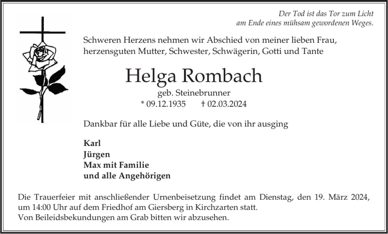 <p>Der Tod ist das Tor zum Licht am Ende eines mühsam gewordenen Weges.</p>
Schweren Herzens nehmen wir Abschied von meiner lieben Frau,<br />herzensguten Mutter, Schwester, Schwägerin, Gotti und Tante<!--filtered-->
Helga Rombach<br />geb. Steinebrunner<br />* 09.12.1935 † 02.03.2024<!--filtered-->
Dankbar für alle Liebe und Güte, die von ihr ausging<!--filtered-->
Karl<br />Jürgen<br />Max mit Familie<br />und alle Angehörigen<!--filtered-->
Die Trauerfeier mit anschließender Urnenbeisetzung findet am Dienstag, den 19. März 2024,<br />um 14:00 Uhr auf dem Friedhof am Giersberg in Kirchzarten statt.<br />Von Beileidsbekundungen am Grab bitten wir abzusehen.<!--filtered-->