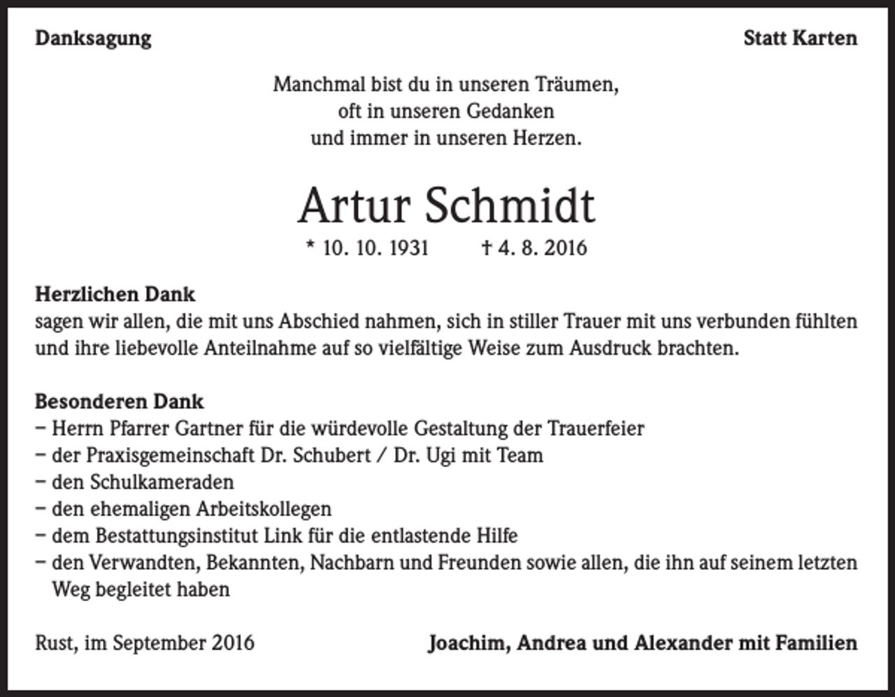 <p>Danksagung</p><p>Statt Karten<br />Manchmal bist du in unseren Träumen,<br />oft in unseren Gedanken<br />und immer in unseren Herzen.</p><p>Artur Schmidt<br />* 10. 10. 1931</p><p>† 4. 8. 2016</p><p>Herzlichen Dank<br />sagen wir allen, die mit uns Abschied nahmen, sich in stiller Trauer mit uns verbunden fühlten<br />und ihre liebevolle Anteilnahme auf so vielfältige Weise zum Ausdruck brachten.<br />Besonderen Dank<br />– Herrn Pfarrer Gartner für die würdevolle Gestaltung der Trauerfeier<br />– der Praxisgemeinschaft Dr. Schubert / Dr. Ugi mit Team<br />– den Schulkameraden<br />– den ehemaligen Arbeitskollegen<br />– dem Bestattungsinstitut Link für die entlastende Hilfe<br />– den Verwandten, Bekannten, Nachbarn und Freunden sowie allen, die ihn auf seinem letzten<br />Weg begleitet haben<br />Rust, im September 2016</p><p>Joachim, Andrea und Alexander mit Familien</p>