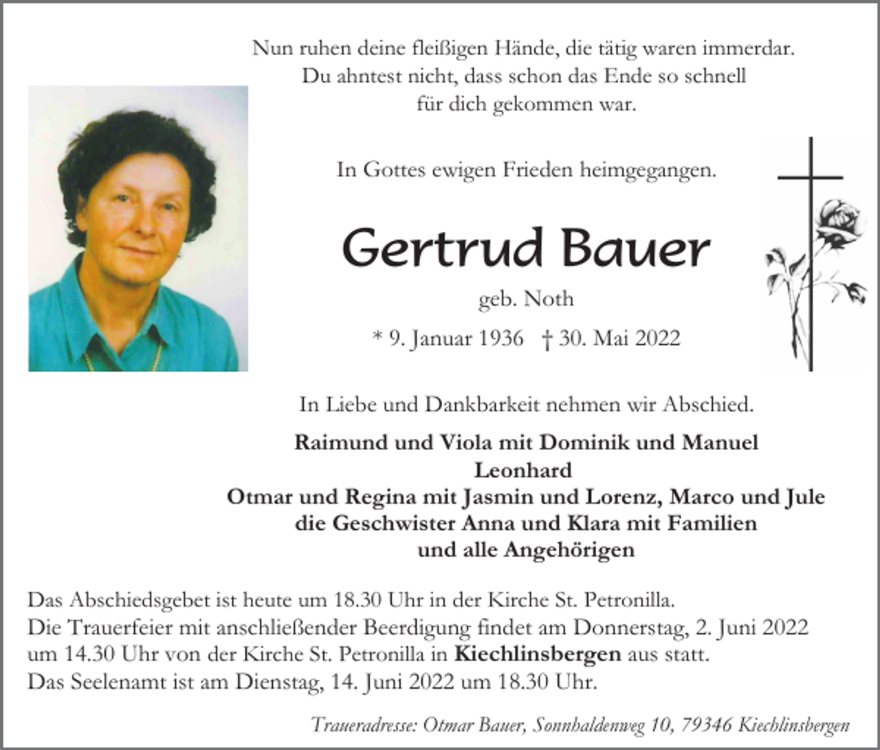 <p>Nun ruhen deine fleißigen Hände, die tätig waren immerdar.<br />Du ahntest nicht, dass schon das Ende so schnell<br />für dich gekommen war.</p><p>In Gottes ewigen Frieden heimgegangen.</p><p>Gertrud Bauer<br />geb. Noth<br />* 9. Januar 1936 † 30. Mai 2022<br />In Liebe und Dankbarkeit nehmen wir Abschied.<br />Raimund und Viola mit Dominik und Manuel<br />Leonhard<br />Otmar und Regina mit Jasmin und Lorenz, Marco und Jule<br />die Geschwister Anna und Klara mit Familien<br />und alle Angehörigen<br />Das Abschiedsgebet ist heute um 18.30 Uhr in der Kirche St. Petronilla.<br />Die Trauerfeier mit anschließender Beerdigung findet am Donnerstag, 2. Juni 2022<br />um 14.30 Uhr von der Kirche St. Petronilla in Kiechlinsbergen aus statt.<br />Das Seelenamt ist am Dienstag, 14. Juni 2022 um 18.30 Uhr.<br />Traueradresse: Otmar Bauer, Sonnhaldenweg 10, 79346 Kiechlinsbergen</p>