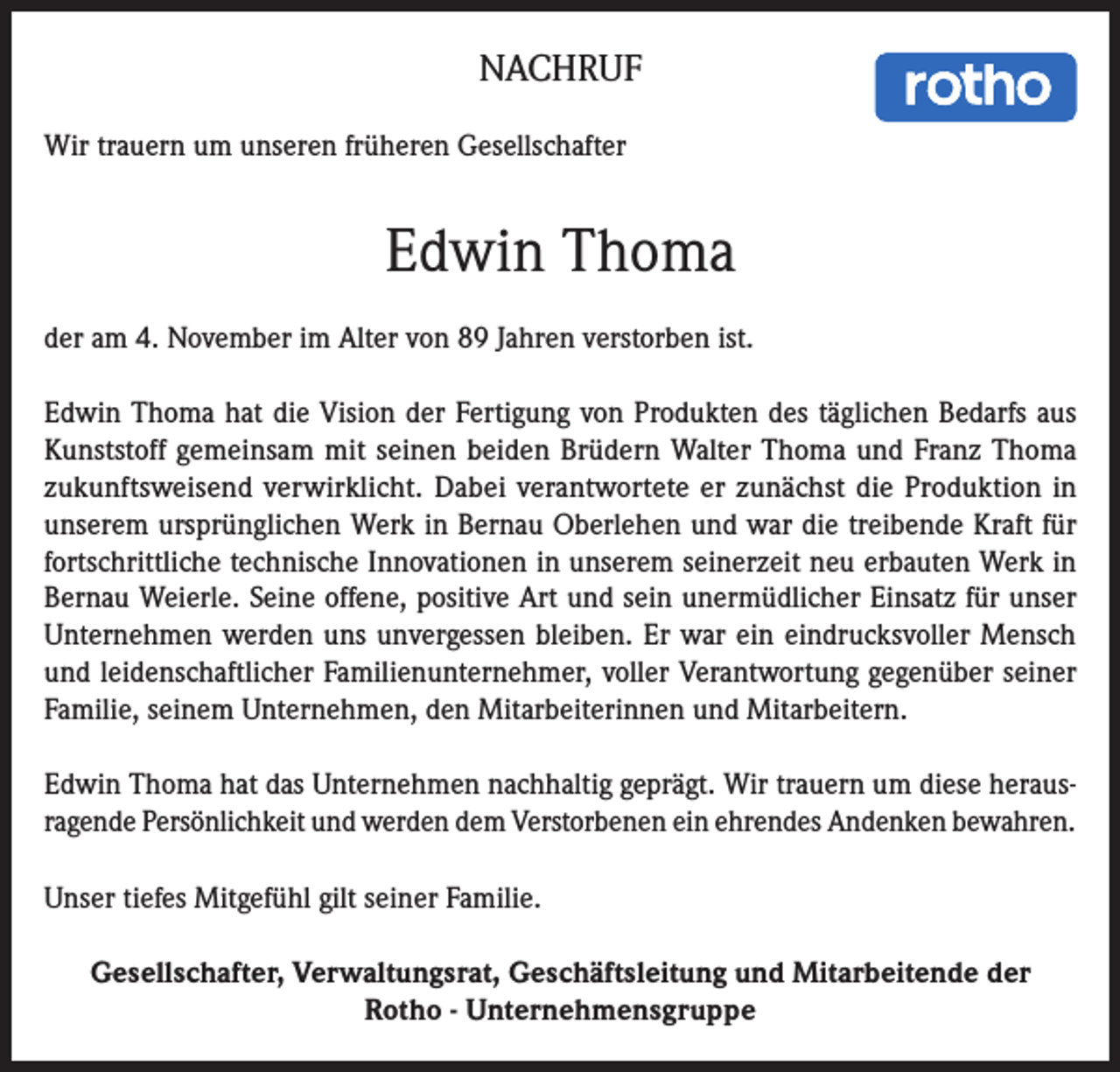 <p>NACHRUF<br />Wir trauern um unseren früheren Gesellschafter</p><p>Edwin Thoma<br />der am 4. November im Alter von 89 Jahren verstorben ist.<br />Edwin Thoma hat die Vision der Fertigung von Produkten des täglichen Bedarfs aus<br />Kunststoff gemeinsam mit seinen beiden Brüdern Walter Thoma und Franz Thoma<br />zukunftsweisend verwirklicht. Dabei verantwortete er zunächst die Produktion in<br />unserem ursprünglichen Werk in Bernau Oberlehen und war die treibende Kraft für<br />fortschrittliche technische Innovationen in unserem seinerzeit neu erbauten Werk in<br />Bernau Weierle. Seine offene, positive Art und sein unermüdlicher Einsatz für unser<br />Unternehmen werden uns unvergessen bleiben. Er war ein eindrucksvoller Mensch<br />und leidenschaftlicher Familienunternehmer, voller Verantwortung gegenüber seiner<br />Familie, seinem Unternehmen, den Mitarbeiterinnen und Mitarbeitern.<br />Edwin Thoma hat das Unternehmen nachhaltig geprägt. Wir trauern um diese herausragende Persönlichkeit und werden dem Verstorbenen ein ehrendes Andenken bewahren.<br />Unser tiefes Mitgefühl gilt seiner Familie.<br />Gesellschafter, Verwaltungsrat, Geschäftsleitung und Mitarbeitende der<br />Rotho - Unternehmensgruppe</p>