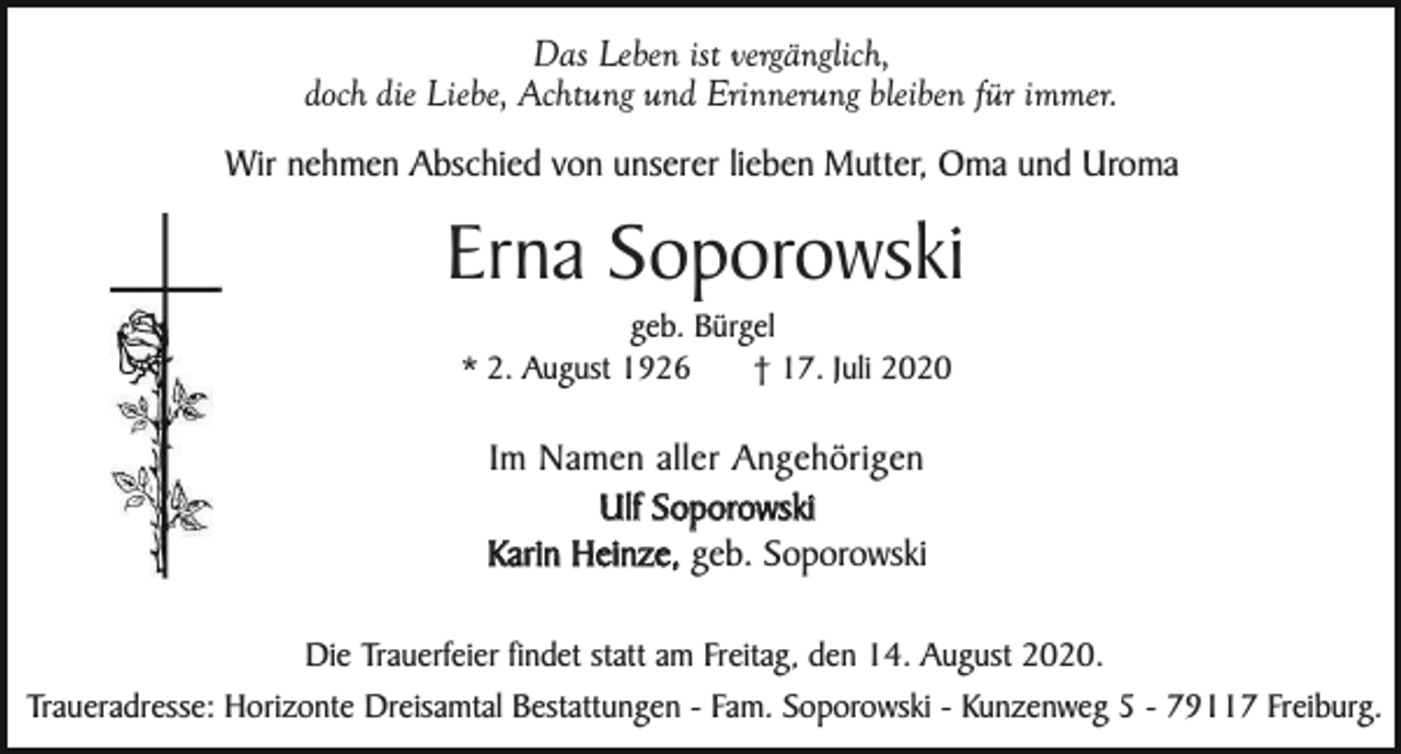 <p>Das Leben ist vergänglich,<br />doch die Liebe, Achtung und Erinnerung bleiben für immer.<br />Wir nehmen Abschied von unserer lieben Mutter, Oma und Uroma</p><p>Erna Soporowski<br />geb. Bürgel<br />* 2. August 1926<br />† 17. Juli 2020</p><p>Im Namen aller Angehörigen<br />Ulf Soporowski<br />Karin Heinze, geb. Soporowski<br />Die Trauerfeier findet statt am Freitag, den 14. August 2020.<br />Traueradresse: Horizonte Dreisamtal Bestattungen - Fam. Soporowski - Kunzenweg 5 - 79117 Freiburg.</p>
