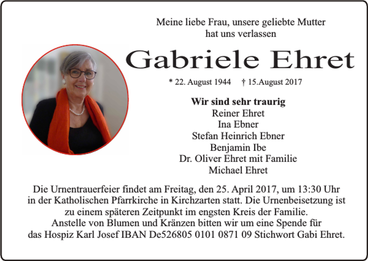 <p>Meine liebe Frau, unsere geliebte Mutter<br />hat uns verlassen</p><p>Gabriele Ehret<br />* 22. August 1944</p><p>† 15.August 2017</p><p>Wir sind sehr traurig<br />Reiner Ehret<br />Ina Ebner<br />Stefan Heinrich Ebner<br />Benjamin Ibe<br />Dr. Oliver Ehret mit Familie<br />Michael Ehret<br />Die Urnentrauerfeier findet am Freitag, den 25. April 2017, um 13:30 Uhr<br />in der Katholischen Pfarrkirche in Kirchzarten statt. Die Urnenbeisetzung ist<br />zu einem späteren Zeitpunkt im engsten Kreis der Familie.<br />Anstelle von Blumen und Kränzen bitten wir um eine Spende für<br />das Hospiz Karl Josef IBAN De526805 0101 0871 09 Stichwort Gabi Ehret.</p>