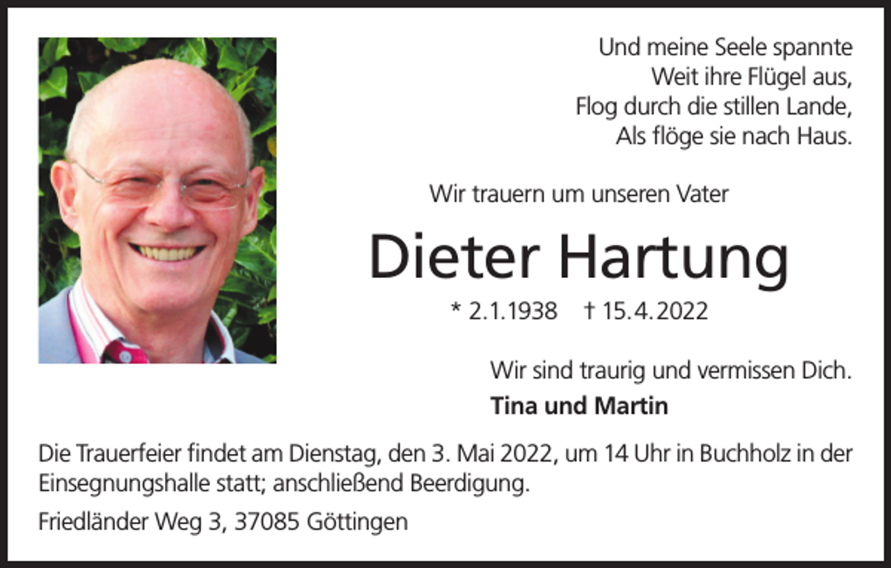<p>Und meine Seele spannte<br />Weit ihre Flügel aus,<br />Flog durch die stillen Lande,<br />Als flöge sie nach Haus.<br />Wir trauern um unseren Vater</p><p>Dieter Hartung<br />* 2.1.1938</p><p>† 15.4.2022</p><p>Wir sind traurig und vermissen Dich.<br />Tina und Martin<br />Die Trauerfeier findet am Dienstag, den 3. Mai 2022, um 14 Uhr in Buchholz in der<br />Einsegnungshalle statt; anschließend Beerdigung.<br />Friedländer Weg 3, 37085 Göttingen</p>