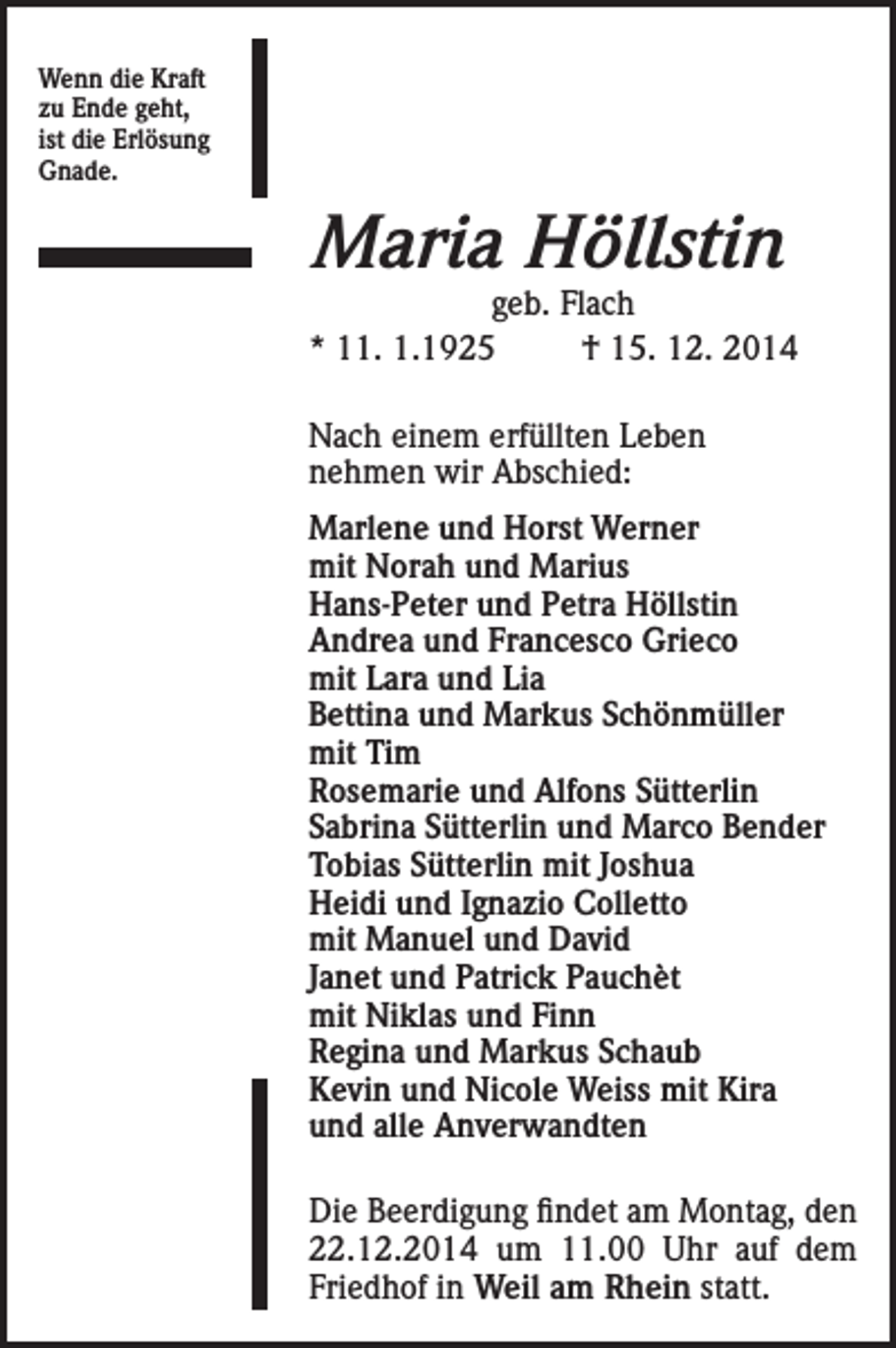 <p>Wenn die Kraft<br />zu Ende geht,<br />ist die Erlösung<br />Gnade.</p><p>Maria Höllstin</p><p>geb. Flach<br />* 11. 1.1925<br />† 15. 12. 2014<br />Nach einem erfüllten Leben<br />nehmen wir Abschied:<br />Marlene und Horst Werner<br />mit Norah und Marius<br />Hans-Peter und Petra Höllstin<br />Andrea und Francesco Grieco<br />mit Lara und Lia<br />Bettina und Markus Schönmüller<br />mit Tim<br />Rosemarie und Alfons Sütterlin<br />Sabrina Sütterlin und Marco Bender<br />Tobias Sütterlin mit Joshua<br />Heidi und Ignazio Colletto<br />mit Manuel und David<br />Janet und Patrick Pauchèt<br />mit Niklas und Finn<br />Regina und Markus Schaub<br />Kevin und Nicole Weiss mit Kira<br />und alle Anverwandten<br />Die Beerdigung findet am Montag, den<br />22.12.2014 um 11.00 Uhr auf dem<br />Friedhof in Weil am Rhein statt.</p>