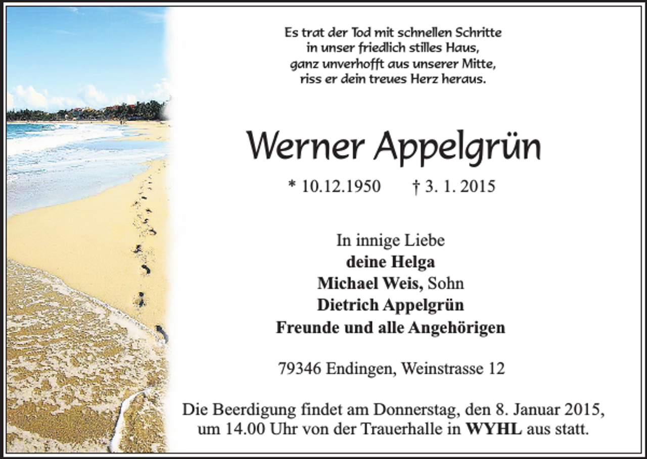 <p>Es trat der Tod mit schnellen Schritte<br />in unser friedlich stilles Haus,<br />ganz unverhofft aus unserer Mitte,<br />riss er dein treues Herz heraus.</p><p>Werner Appelgrün<br />* 10.12.1950</p><p>† 3. 1. 2015</p><p>In innige Liebe<br />deine Helga<br />Michael Weis, Sohn<br />Dietrich Appelgrün<br />Freunde und alle Angehörigen<br />79346 Endingen, Weinstrasse 12<br />Die Beerdigung findet am Donnerstag, den 8. Januar 2015,<br />um 14.00 Uhr von der Trauerhalle in WYHL aus statt.</p>