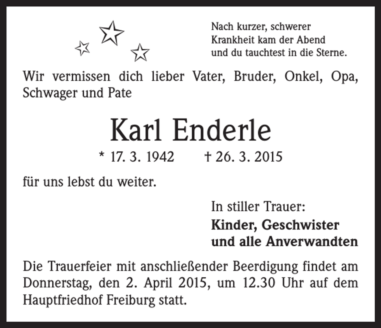 <p>✩<br />✩</p><p>✩</p><p>Nach kurzer, schwerer<br />Krankheit kam der Abend<br />und du tauchtest in die Sterne.</p><p>Wir vermissen dich lieber Vater, Bruder, Onkel, Opa,<br />Schwager und Pate</p><p>Karl Enderle</p><p>* 17. 3. 1942 † 26. 3. 2015<br />für uns lebst du weiter.<br />In stiller Trauer:<br />Kinder, Geschwister<br />und alle Anverwandten<br />Die Trauerfeier mit anschließender Beerdigung findet am<br />Donnerstag, den 2. April 2015, um 12.30 Uhr auf dem<br />Hauptfriedhof Freiburg statt.</p>