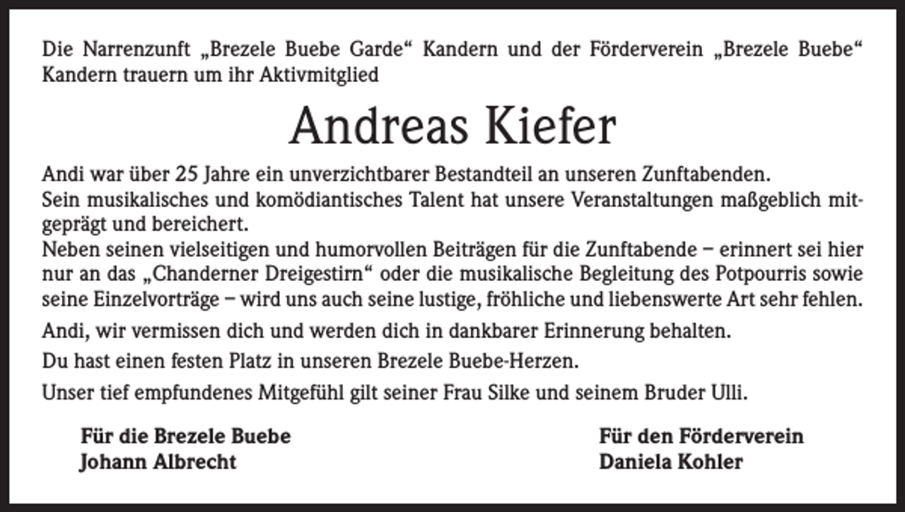 <p>Die Narrenzunft „Brezele Buebe Garde“ Kandern und der Förderverein „Brezele Buebe“<br />­Kandern trauern um ihr Aktivmitglied</p><p>Andreas Kiefer<br />Andi war über 25 Jahre ein unverzichtbarer Bestandteil an unseren Zunftabenden.<br />Sein musikalisches und komödiantisches Talent hat unsere Veranstaltungen maßgeblich mitgeprägt und bereichert.<br />Neben seinen vielseitigen und humorvollen Beiträgen für die Zunftabende – erinnert sei hier<br />nur an das „Chanderner Dreigestirn“ oder die musikalische Begleitung des Potpourris sowie<br />seine Einzelvorträge – wird uns auch seine lustige, fröhliche und liebenswerte Art sehr fehlen.<br />Andi, wir vermissen dich und werden dich in dankbarer Erinnerung behalten.<br />Du hast einen festen Platz in unseren Brezele Buebe-Herzen.<br />Unser tief empfundenes Mitgefühl gilt seiner Frau Silke und seinem Bruder Ulli.<br />Für die Brezele Buebe<br />Johann Albrecht</p><p>Für den Förderverein<br />Daniela Kohler</p>