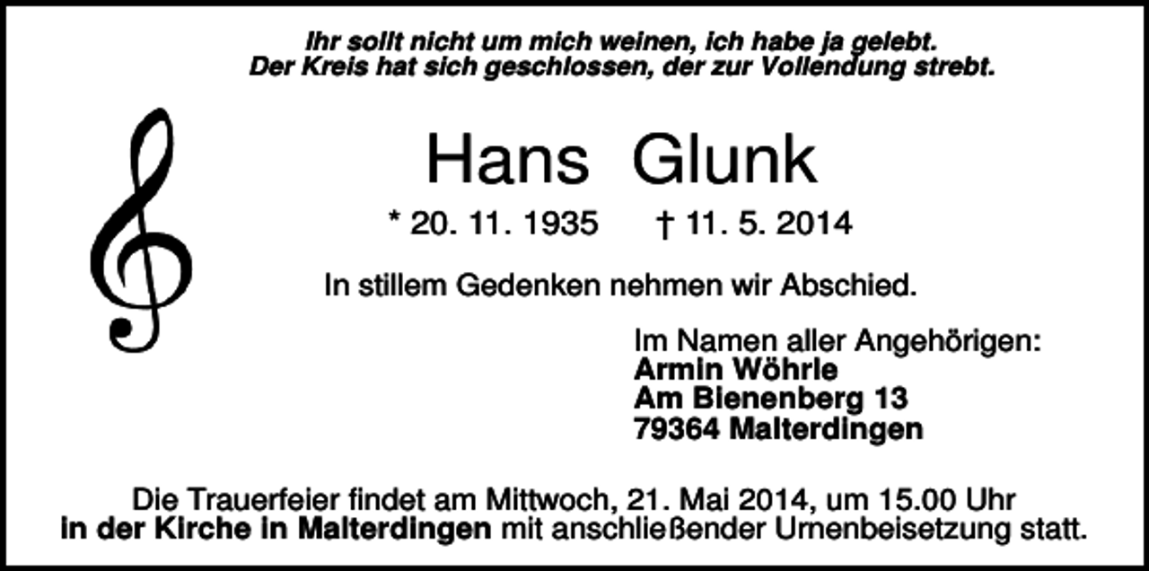 <p>Ihr sollt nicht um mich weinen, ich habe ja gelebt.<br />Der Kreis hat sich geschlossen, der zur Vollendung strebt.</p><p>Hans Glunk<br />* 20. 11. 1935</p><p>† 11. 5. 2014</p><p>In stillem Gedenken nehmen wir Abschied.<br />Im Namen aller Angehörigen:<br />Armin Wöhrle<br />Am Bienenberg 13<br />79364 Malterdingen<br />Die Trauerfeier findet am Mittwoch, 21. Mai 2014, um 15.00 Uhr<br />in der Kirche in Malterdingen mit anschließender Urnenbeisetzung statt.</p>