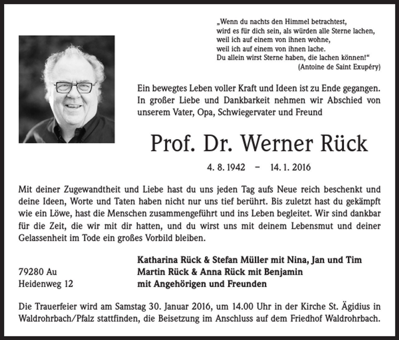 <p>„Wenn du nachts den Himmel betrachtest,<br />wird es für dich sein, als würden alle Sterne lachen,<br />weil ich auf einem von ihnen wohne,<br />weil ich auf einem von ihnen lache.<br />Du allein wirst Sterne haben, die lachen können!“</p><p>(Antoine de Saint Exupéry)</p><p>Ein bewegtes Leben voller Kraft und Ideen ist zu Ende gegangen.<br />In großer Liebe und Dankbarkeit nehmen wir Abschied von<br />unserem Vater, Opa, Schwiegervater und Freund</p><p>Prof. Dr. Werner Rück<br />4. 8. 1942 – 14. 1. 2016<br />Mit deiner Zugewandtheit und Liebe hast du uns jeden Tag aufs Neue reich beschenkt und<br />deine Ideen, Worte und Taten haben nicht nur uns tief berührt. Bis zuletzt hast du gekämpft<br />wie ein Löwe, hast die Menschen zusammengeführt und ins Leben begleitet. Wir sind dankbar<br />für die Zeit, die wir mit dir hatten, und du wirst uns mit deinem Lebensmut und deiner<br />­Gelassenheit im Tode ein großes Vorbild bleiben.</p><p>79280 Au<br />Heidenweg 12</p><p>Katharina Rück &amp; Stefan Müller mit Nina, Jan und Tim<br />Martin Rück &amp; Anna Rück mit Benjamin<br />mit Angehörigen und Freunden</p><p>Die Trauerfeier wird am Samstag 30. Januar 2016, um 14.00 Uhr in der Kirche St. Ägidius in<br />Waldrohrbach/Pfalz stattfinden, die Beisetzung im Anschluss auf dem Friedhof Waldrohrbach.</p>