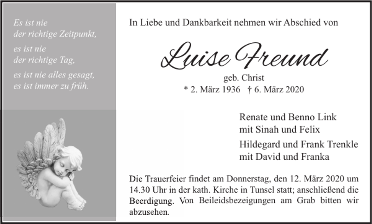 <p>Es ist nie<br />der richtige Zeitpunkt,<br />es ist nie<br />der richtige Tag,<br />es ist nie alles gesagt,<br />es ist immer zu früh.</p><p>In Liebe und Dankbarkeit nehmen wir Abschied von</p><p>Luise Freund<br />geb. Christ<br />* 2. März 1936 † 6. März 2020</p><p>Renate und Benno Link<br />mit Sinah und Felix<br />Hildegard und Frank Trenkle<br />mit David und Franka<br />Die Trauerfeier findet am Donnerstag, den 12. März 2020 um<br />14.30 Uhr in der kath. Kirche in Tunsel statt; anschließend die<br />Beerdigung. Von Beileidsbezeigungen am Grab bitten wir<br />abzusehen.</p>