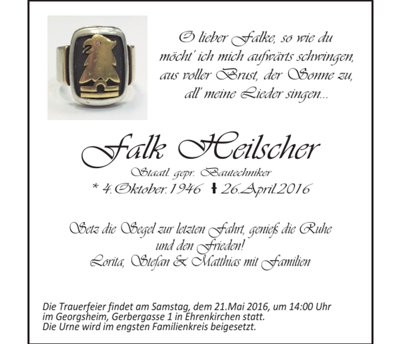 <p>O lieber Falke, so wie du<br />möcht' ich mich aufwärts schwingen,<br />aus voller Brust, der Sonne zu,<br />all' meine Lieder singen...</p><p>Falk Heilscher<br />Staatl. gepr. Bautechniker</p><p>* 4.Oktober.1946 Ɨ 26.April.2016</p><p>Setz die Segel zur letzten Fahrt, genieß die Ruhe<br />und den Frieden!<br />Lorita, Stefan &amp; Matthias mit Familien<br />Die Trauerfeier findet am Samstag, dem 21.Mai 2016, um 14:00 Uhr<br />im Georgsheim, Gerbergasse 1 in Ehrenkirchen statt.<br />Die Urne wird im engsten Familienkreis beigesetzt.</p>