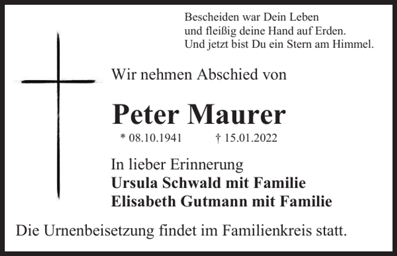 <p>Bescheiden war Dein Leben<br />und fleißig deine Hand auf Erden.<br />Und jetzt bist Du ein Stern am Himmel.</p><p>Wir nehmen Abschied von</p><p>Peter Maurer<br />* 08.10.1941</p><p>† 15.01.2022</p><p>In lieber Erinnerung<br />Ursula Schwald mit Familie<br />Elisabeth Gutmann mit Familie<br />Die Urnenbeisetzung findet im Familienkreis statt.</p>
