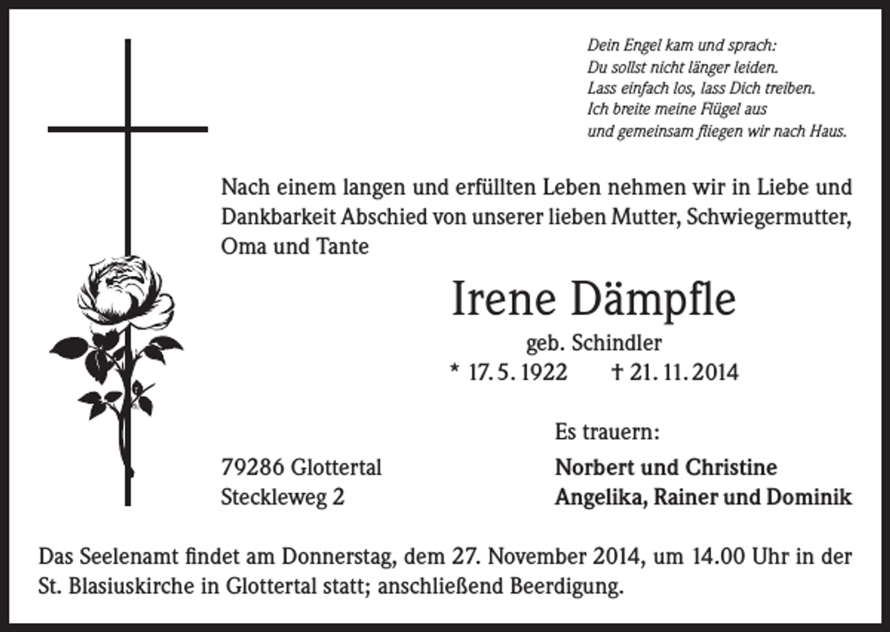 <p>Dein Engel kam und sprach:<br />Du sollst nicht länger leiden.<br />Lass einfach los, lass Dich treiben.<br />Ich breite meine Flügel aus<br />und gemeinsam fliegen wir nach Haus.</p><p>Nach einem langen und erfüllten Leben nehmen wir in Liebe und<br />Dankbarkeit Abschied von unserer lieben Mutter, Schwiegermutter,<br />Oma und Tante</p><p>Irene Dämpfle<br />geb. Schindler<br />* 17. 5. 1922<br />† 21. 11. 2014</p><p>79286 Glottertal<br />Steckleweg 2</p><p>Es trauern:<br />Norbert und Christine<br />Angelika, Rainer und Dominik</p><p>Das Seelenamt findet am Donnerstag, dem 27. November 2014, um 14.00 Uhr in der<br />St. Blasiuskirche in Glottertal statt; anschließend Beerdigung.</p>