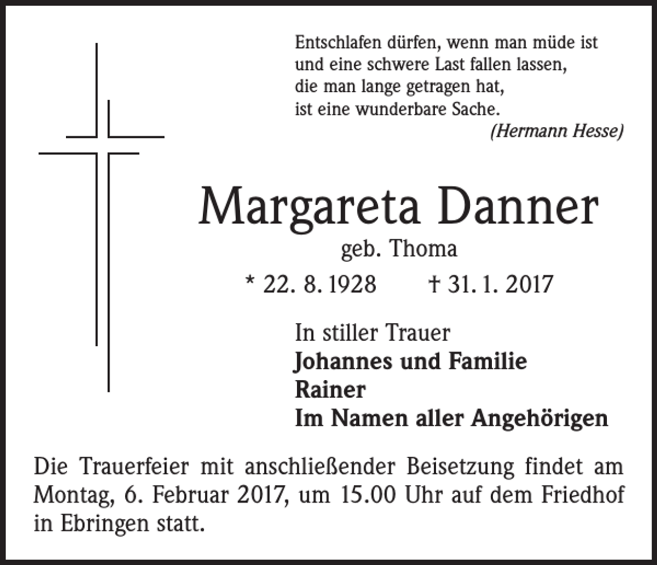 <p>Entschlafen dürfen, wenn man müde ist<br />und eine schwere Last fallen lassen,<br />die man lange getragen hat,<br />ist eine wunderbare Sache.</p><p>(Hermann Hesse)</p><p>Margareta Danner<br />geb. Thoma<br />* 22. 8. 1928 † 31. 1. 2017</p><p>In stiller Trauer<br />Johannes und Familie<br />Rainer<br />Im Namen aller Angehörigen<br />Die Trauerfeier mit anschließender Beisetzung findet am<br />Montag, 6. Februar 2017, um 15.00 Uhr auf dem Friedhof<br />in Ebringen statt.</p>