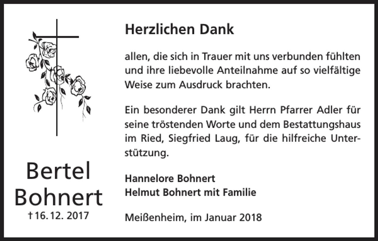 <p>Herzlichen Dank<br />allen, die sich in Trauer mit uns verbunden fühlten<br />und ihre liebevolle Anteilnahme auf so vielfältige<br />Weise zum Ausdruck brachten.</p><p>Bertel<br />Bohnert<br />† 16. 12. 2017</p><p>Ein besonderer Dank gilt Herrn Pfarrer Adler für<br />seine tröstenden Worte und dem Bestattungshaus<br />im Ried, Siegfried Laug, für die hilfreiche Unter­<br />stützung.<br />Hannelore Bohnert<br />Helmut Bohnert mit Familie<br />Meißenheim, im Januar 2018</p>