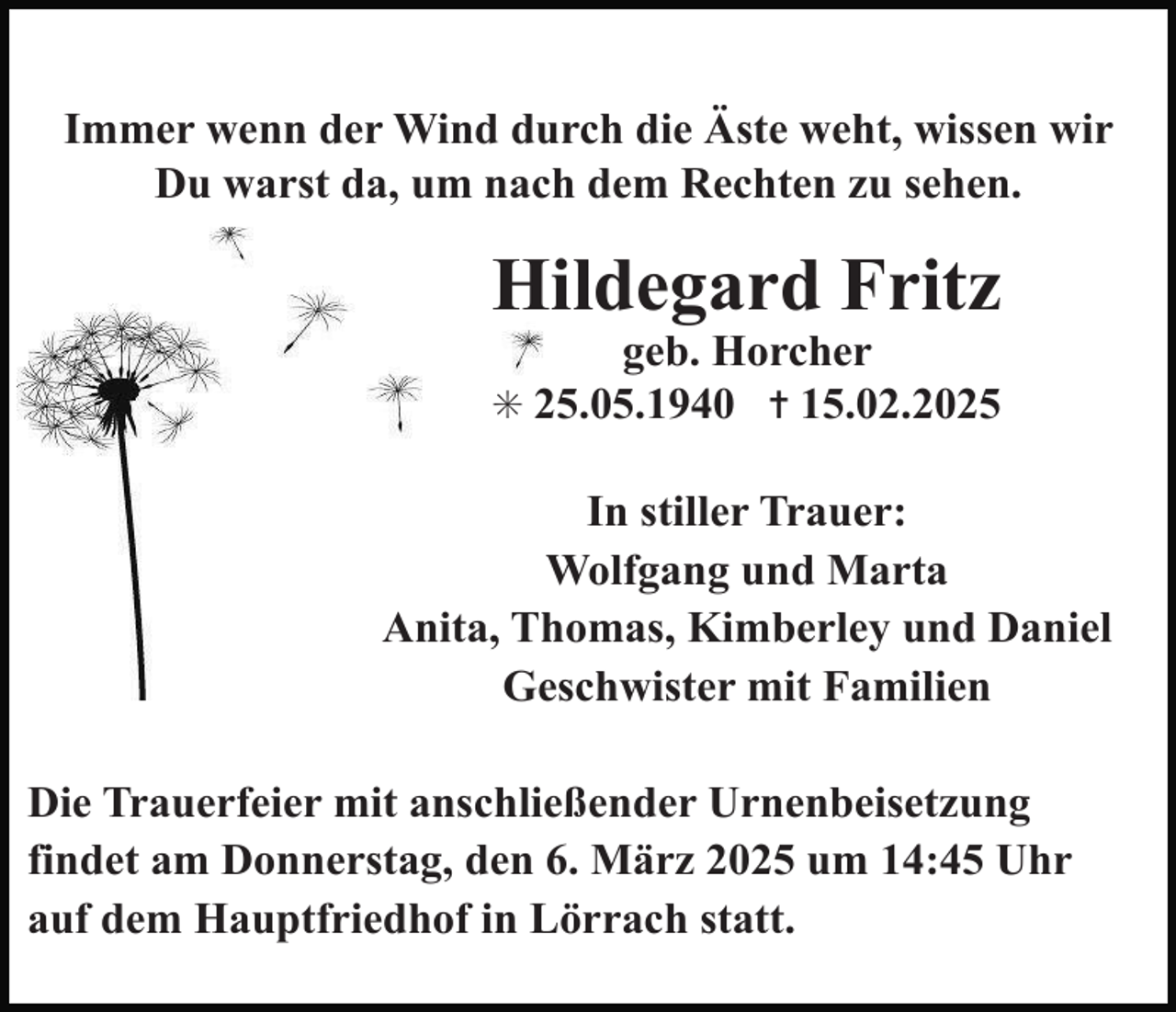 <p>Immer wenn der Wind durch die Äste weht, wissen wir<br />Du warst da, um nach dem Rechten zu sehen.</p><p>Hildegard Fritz<br />geb. Horcher</p><p>✳ 25.05.1940 ✝ 15.02.2025</p><p>In stiller Trauer:<br />Wolfgang und Marta<br />Anita, Thomas, Kimberley und Daniel<br />Geschwister mit Familien<br />Die Trauerfeier mit anschließender Urnenbeisetzung<br />findet am Donnerstag, den 6. März 2025 um 14:45 Uhr<br />auf dem Hauptfriedhof in Lörrach statt.</p>