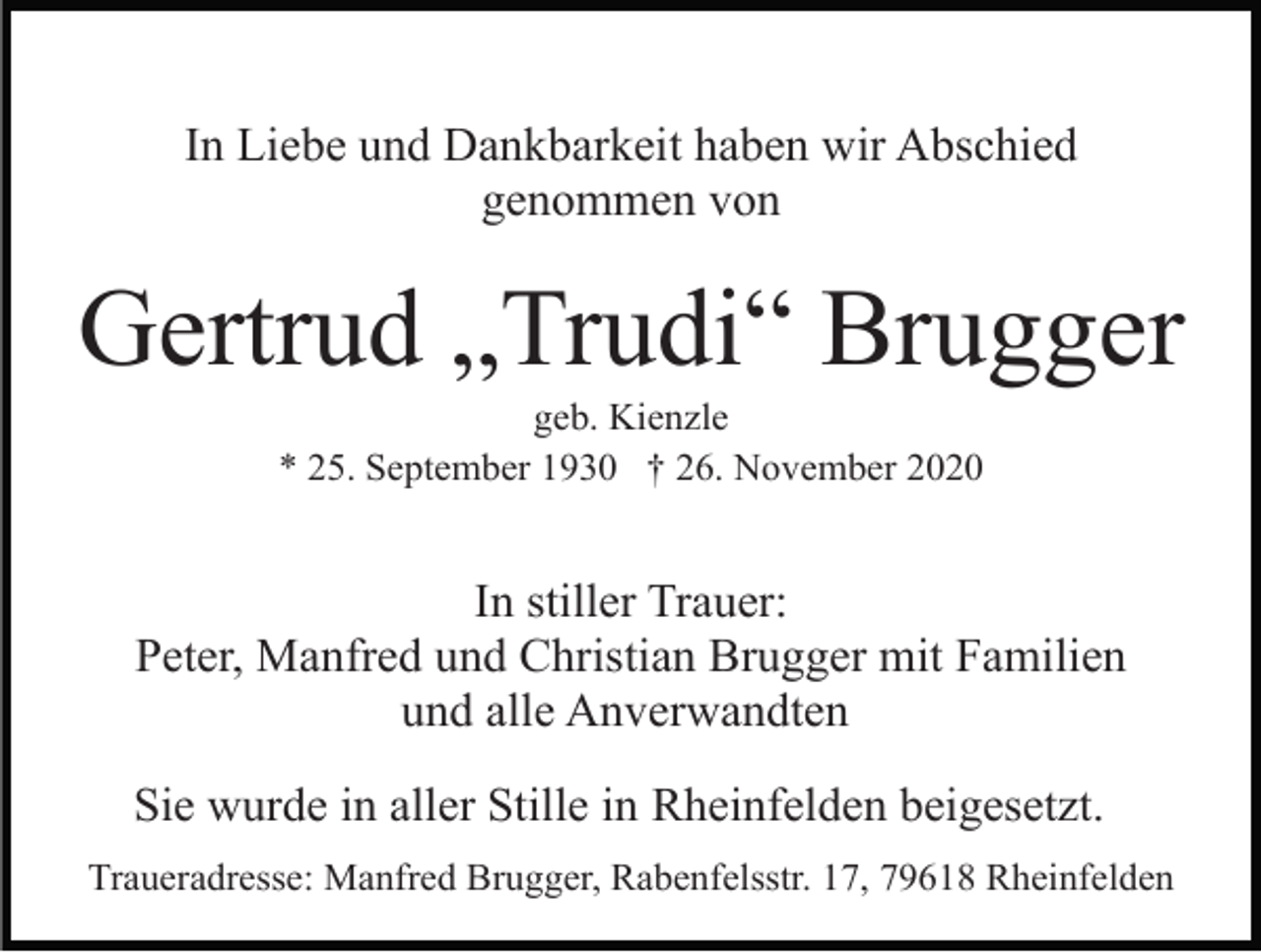 <p>In Liebe und Dankbarkeit haben wir Abschied<br />genommen von</p><p>Gertrud „Trudi“ Brugger<br />geb. Kienzle<br />* 25. September 1930 † 26. November 2020</p><p>In stiller Trauer:<br />Peter, Manfred und Christian Brugger mit Familien<br />und alle Anverwandten<br />Sie wurde in aller Stille in Rheinfelden beigesetzt.<br />Traueradresse: Manfred Brugger, Rabenfelsstr. 17, 79618 Rheinfelden</p>