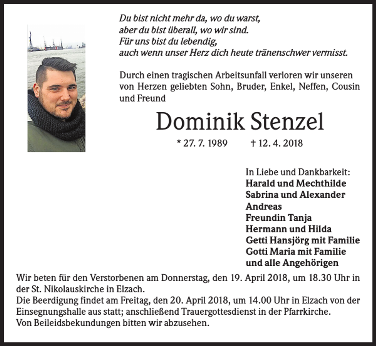 <p>Du bist nicht mehr da, wo du warst,<br />aber du bist überall, wo wir sind.<br />Für uns bist du lebendig,<br />auch wenn unser Herz dich heute tränenschwer vermisst.<br />Durch einen tragischen Arbeitsunfall verloren wir unseren<br />von Herzen geliebten Sohn, Bruder, Enkel, Neffen, Cousin<br />und Freund</p><p>Dominik Stenzel<br />* 27. 7. 1989</p><p>† 12. 4. 2018</p><p>In Liebe und Dankbarkeit:<br />Harald und Mechthilde<br />Sabrina und Alexander<br />Andreas<br />Freundin Tanja<br />Hermann und Hilda<br />Getti Hansjörg mit Familie<br />Gotti Maria mit Familie<br />und alle Angehörigen<br />Wir beten für den Verstorbenen am Donnerstag, den 19. April 2018, um 18.30 Uhr in<br />der St. Nikolauskirche in Elzach.<br />Die Beerdigung findet am Freitag, den 20. April 2018, um 14.00 Uhr in Elzach von der<br />Einsegnungshalle aus statt; anschließend Trauergottesdienst in der Pfarrkirche.<br />Von Beileidsbekundungen bitten wir abzusehen.</p>