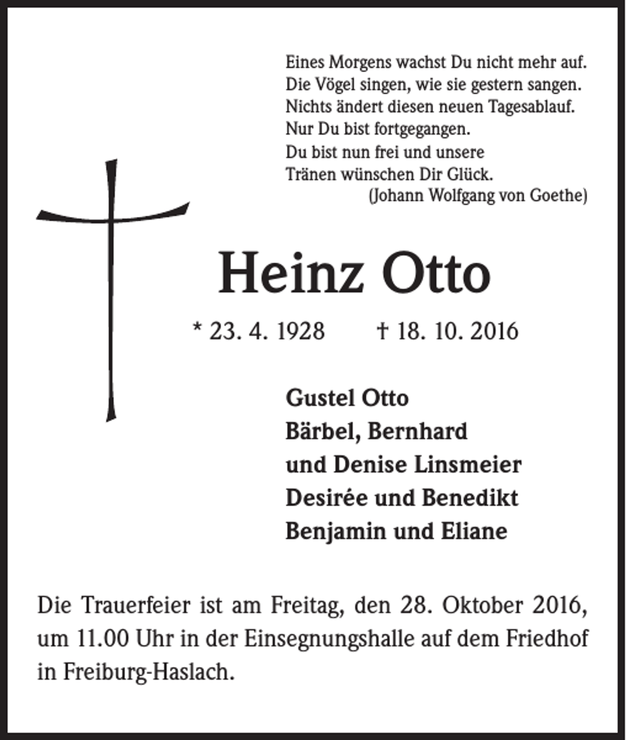 <p>Eines Morgens wachst Du nicht mehr auf.<br />Die Vögel singen, wie sie gestern sangen.<br />Nichts ändert diesen neuen Tagesablauf.<br />Nur Du bist fortgegangen.<br />Du bist nun frei und unsere<br />Tränen wünschen Dir Glück.<br />(Johann Wolfgang von Goethe)</p><p>Heinz Otto</p><p>* 23. 4. 1928 † 18. 10. 2016<br />Gustel Otto<br />Bärbel, Bernhard<br />und Denise Linsmeier<br />Desirée und Benedikt<br />Benjamin und Eliane</p><p>Die Trauerfeier ist am Freitag, den 28. Oktober 2016,<br />um 11.00 Uhr in der Einsegnungshalle auf dem Friedhof<br />in Freiburg-Haslach.</p>