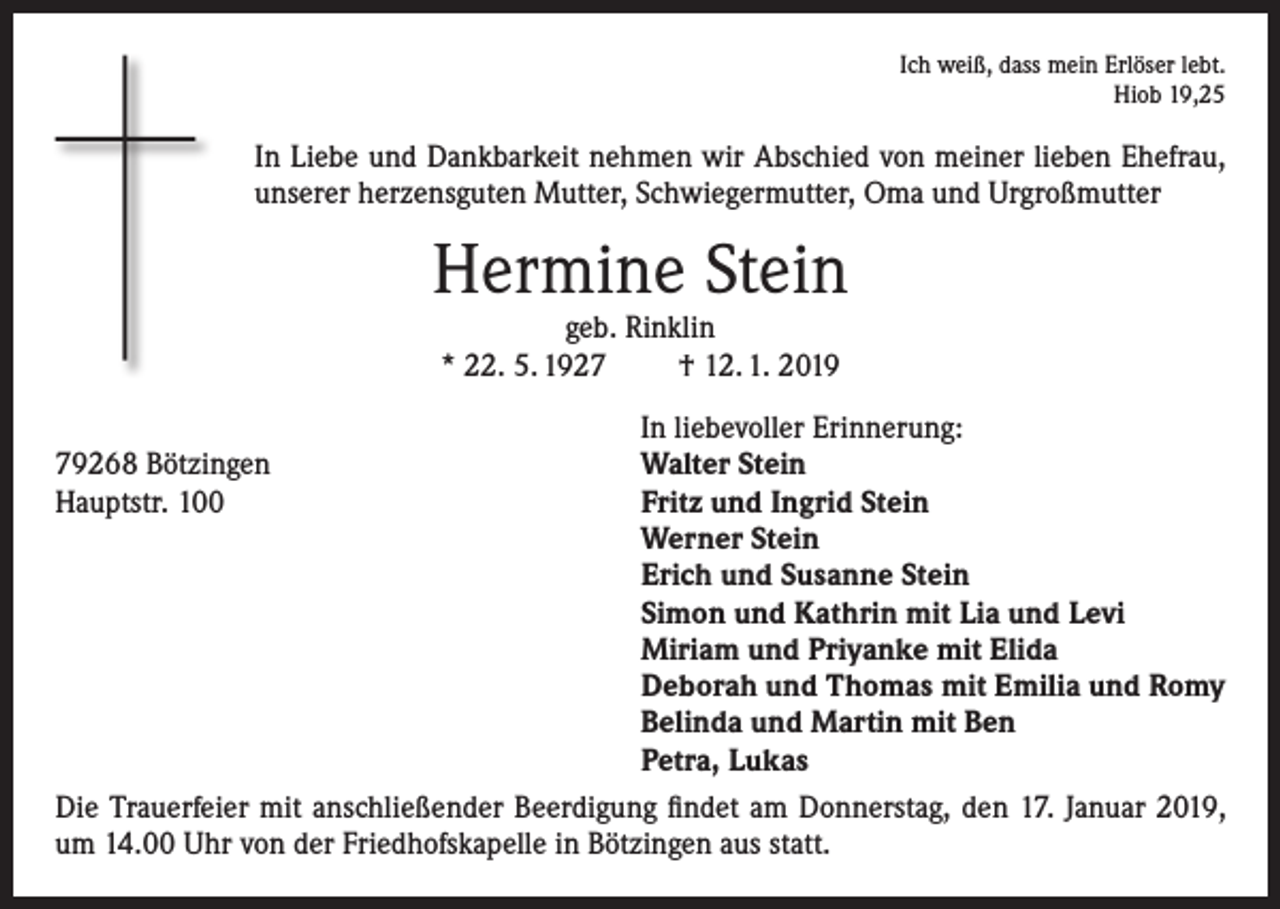 <p>Ich weiß, dass mein Erlöser lebt.<br />Hiob 19,25</p><p>In Liebe und Dankbarkeit nehmen wir Abschied von meiner lieben Ehefrau,<br />unserer herzensguten Mutter, Schwiegermutter, Oma und Urgroßmutter</p><p>Hermine Stein<br />geb. Rinklin<br />* 22. 5. 1927<br />† 12. 1. 2019</p><p>In liebevoller Erinnerung:<br />Walter Stein<br />Fritz und Ingrid Stein<br />Werner Stein<br />Erich und Susanne Stein<br />Simon und Kathrin mit Lia und Levi<br />Miriam und Priyanke mit Elida<br />Deborah und Thomas mit Emilia und Romy<br />Belinda und Martin mit Ben<br />Petra, Lukas<br />Die Trauerfeier mit anschließender Beerdigung findet am Donnerstag, den 17. Januar 2019,<br />um 14.00 Uhr von der Friedhofskapelle in Bötzingen aus statt.<br />79268 Bötzingen<br />Hauptstr. 100</p>