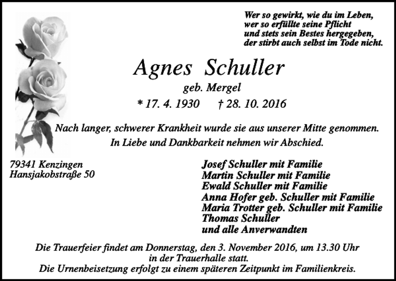 <p>Wer so gewirkt, wie du im Leben,<br />wer so erfüllte seine Pflicht<br />und stets sein Bestes hergegeben,<br />der stirbt auch selbst im Tode nicht.</p><p>Agnes Schuller<br />geb. Mergel<br />* 17. 4. 1930<br />† 28. 10. 2016<br />Nach langer, schwerer Krankheit wurde sie aus unserer Mitte genommen.<br />In Liebe und Dankbarkeit nehmen wir Abschied.<br />79341 Kenzingen<br />Hansjakobstraße 50</p><p>Josef Schuller mit Familie<br />Martin Schuller mit Familie<br />Ewald Schuller mit Familie<br />Anna Hofer geb. Schuller mit Familie<br />Maria Trotter geb. Schuller mit Familie<br />Thomas Schuller<br />und alle Anverwandten</p><p>Die Trauerfeier findet am Donnerstag, den 3. November 2016, um 13.30 Uhr<br />in der Trauerhalle statt.<br />Die Urnenbeisetzung erfolgt zu einem späteren Zeitpunkt im Familienkreis.</p>