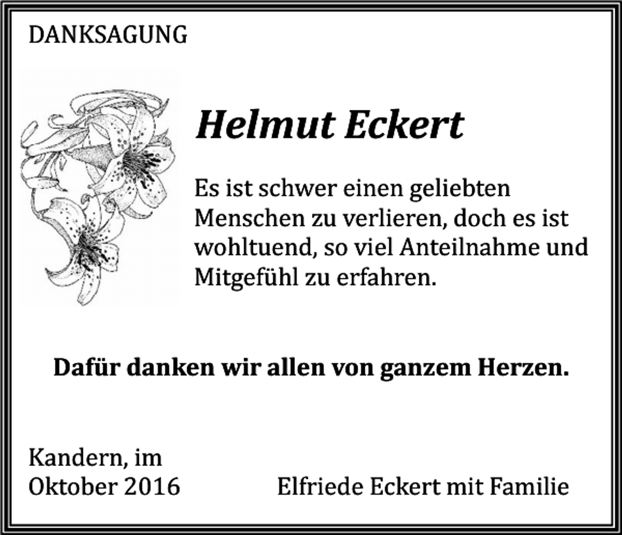 <p>DANKSAGUNG</p><p>Helmut Eckert<br />Es ist schwer einen geliebten<br />Menschen zu verlieren, doch es ist<br />wohltuend, so viel Anteilnahme und<br />Mitgefühl zu erfahren.</p><p>Dafür danken wir allen von ganzem Herzen.</p><p>Kandern, im<br />Oktober 2016</p><p>Elfriede Eckert mit Familie</p>
